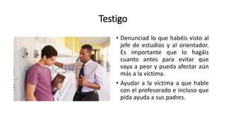 Testigo
• Denunciad lo que habéis visto al
jefe de estudios y al orientador.
Es importante que lo hagáis
cuanto antes para evitar que
vaya a peor y pueda afectar aún
más a la víctima.
• Ayudar a la víctima a que hable
con el profesorado e incluso que
pida ayuda a sus padres.
 