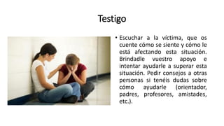 Testigo
• Escuchar a la víctima, que os
cuente cómo se siente y cómo le
está afectando esta situación.
Brindadle vuestro apoyo e
intentar ayudarle a superar esta
situación. Pedir consejos a otras
personas si tenéis dudas sobre
cómo ayudarle (orientador,
padres, profesores, amistades,
etc.).
 