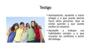 Testigo
• Acompañarle, ayudarle a hacer
amigos y a que pueda abrirse
hacia otras personas. Que se
sienta querido y que pueda
confiar en vosotros.
• Ayudadle a trabajar sus
habilidades sociales y a que
resuelva los conflictos a partir
del diálogo.
 