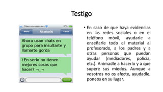 Testigo
• En caso de que haya evidencias
en las redes sociales o en el
teléfono móvil, ayudarle a
enseñarle todo el material al
profesorado, a los padres y a
otras personas que puedan
ayudar (mediadores, policía,
etc.). Animadle a hacerlo y a que
supere sus miedos. Aunque a
vosotros no os afecte, ayudadle,
poneos en su lugar.
 