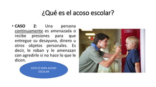 ¿Qué es el acoso escolar?
• CASO 2: Una persona
continuamente es amenazada o
recibe presiones para que
entregue su desayuno, dinero u
otros objetos personales. Es
decir, le roban y le amenazan
con agredirle si no hace lo que le
dicen.
ESTO SÍ SERÍA ACOSO
ESCOLAR
 