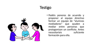 Testigo
• Podéis poneros de acuerdo y
proponer al equipo directivo
formar un equipo de “alumnos
mediadores” que ayuden a
mediar entre personas que
protagonizan un conflicto. Antes
necesitaríais suficiente
formación para ello.
 