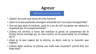 Agresor
• ¿Quién soy y por qué actúo de esta manera?
• ¿Qué es lo que pretendo conseguir actuando así? ¿Lo estoy consiguiendo?
• Una vez que deje el instituto, ¿qué va a ser de mí? ¿La gente me valorará y
respetará por mi comportamiento?
• ¿Cómo me sentiría si fuera del instituto la gente se comportara de la
misma forma conmigo (ej: en otro centro, en la universidad, en el trabajo,
etc.)?
• ¿Qué es lo que espero de la víctima, es decir, cuál es la reacción que
espero?
• ¿Cómo debe sentirse la víctima con toda esta situación? ¿vivirá feliz con
todo esto?
PREGUNTAS PARA QUE REFLEXIONEN
 