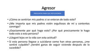 Agresor
• ¿Cómo se sentirían mis padres si se enteran de todo esto?
• ¿Me importa que mis padres estén orgullosos de mí y contentos
conmigo?
• ¿Exactamente por qué hago esto? ¿Por qué precisamente le hago
todo esto a esta persona?
• ¿Llegaré lejos en la vida con esta actitud?
• Si esta persona llegase a suicidarse como han otras personas, ¿me
sentiré culpable? ¿tendré ganas de seguir viviendo después de lo
sucedido?
PREGUNTAS PARA QUE REFLEXIONEN
 