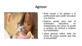 Agresor
• Pedir ayuda a los padres y al
profesorado para pedir disculpas
a la víctima.
• Dejarse ayuda para que el
orientador educativo, en
colaboración con otros, te ayude
a cambiar de actitud y mejorar
tus habilidades.
• ¿Qué piensas sobre todo los
casos de acoso escolar que hay
la actualidad?
 