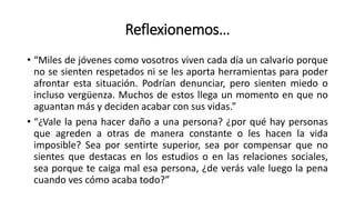 Reflexionemos…
• “Miles de jóvenes como vosotros viven cada día un calvario porque
no se sienten respetados ni se les aporta herramientas para poder
afrontar esta situación. Podrían denunciar, pero sienten miedo o
incluso vergüenza. Muchos de estos llega un momento en que no
aguantan más y deciden acabar con sus vidas.”
• “¿Vale la pena hacer daño a una persona? ¿por qué hay personas
que agreden a otras de manera constante o les hacen la vida
imposible? Sea por sentirte superior, sea por compensar que no
sientes que destacas en los estudios o en las relaciones sociales,
sea porque te caiga mal esa persona, ¿de verás vale luego la pena
cuando ves cómo acaba todo?”
 