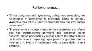 Reflexionemos…
• “Si nos apoyamos, nos ayudamos, trabajamos en equipo, nos
respetamos y aceptamos la diferencia como lo natural,
viviremos más felices, sanos y alcanzaremos nuestras metas
personales.”
• “Precisamente el apoyo mutuo entre nosotros/a y el afecto
que nos transmitamos permitirá que podamos lograr
nuestras metas personales y luchar contra las adversidades
de la vida. Nunca hagas algo que jamás te gustaría que te
hicieran a ti. Piensa si realmente vale la pena dañar a una
persona”.
 