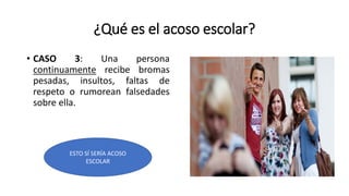¿Qué es el acoso escolar?
• CASO 3: Una persona
continuamente recibe bromas
pesadas, insultos, faltas de
respeto o rumorean falsedades
sobre ella.
ESTO SÍ SERÍA ACOSO
ESCOLAR
 