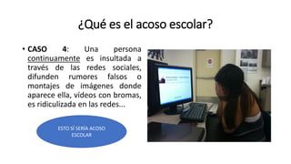 ¿Qué es el acoso escolar?
• CASO 4: Una persona
continuamente es insultada a
través de las redes sociales,
difunden rumores falsos o
montajes de imágenes donde
aparece ella, vídeos con bromas,
es ridiculizada en las redes...
ESTO SÍ SERÍA ACOSO
ESCOLAR
 