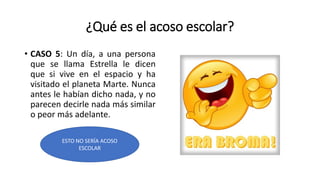 ¿Qué es el acoso escolar?
• CASO 5: Un día, a una persona
que se llama Estrella le dicen
que si vive en el espacio y ha
visitado el planeta Marte. Nunca
antes le habían dicho nada, y no
parecen decirle nada más similar
o peor más adelante.
ESTO NO SERÍA ACOSO
ESCOLAR
 