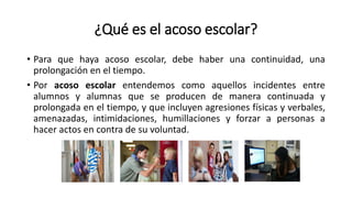 ¿Qué es el acoso escolar?
• Para que haya acoso escolar, debe haber una continuidad, una
prolongación en el tiempo.
• Por acoso escolar entendemos como aquellos incidentes entre
alumnos y alumnas que se producen de manera continuada y
prolongada en el tiempo, y que incluyen agresiones físicas y verbales,
amenazadas, intimidaciones, humillaciones y forzar a personas a
hacer actos en contra de su voluntad.
 