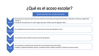 ¿Qué es el acoso escolar?
Agresor
•Es la persona o grupo de personas que realiza el acoso hacia otra persona (insultos, coacciones, amenazas, agresiones
físicas…).
•Puede ser una persona a la cual le sigan otras por miedo a que les agreda a ellos.
Instigador
•Es aquella persona que presiona a otras personas para que agredan a otros.
Víctima
•Es la persona que recibe el acoso por parte del agresor.
Testigo
•Es la persona o personas que presencian las situaciones de acoso escolar.
•Juegan un papel importante, porque si solicitan ayuda, pueden contribuir a eliminar el acoso escolar.
ROLES DENTRO DEL ACOSO ESCOLAR
 