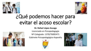 ¿Qué podemos hacer para
evitar el acoso escolar?
Dr. Rafael López Azuaga
Licenciado en Psicopedagogía
Nº Colegiado: 1370/76085471
Gabinete Psicopedagógico Kaposkly
 