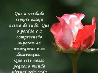 Que a verdade sempre esteja acima de tudo. Que o perdão e a compreensão superem as amarguras e as desavenças.  Que este nosso pequeno mundo virtual seja cada vez mais humano.   