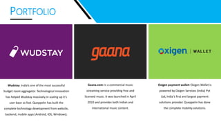 PORTFOLIO
Wudstay: India’s one of the most successful
budget room aggregator. Technological innovation
has helped Wudstay massively in scaling up it’s
user base so fast. Queppelin has built the
complete technology development from website,
backend, mobile apps (Android, iOS, Windows).
Gaana.com: is a commercial music
streaming service providing free and
licensed music. It was launched in April
2010 and provides both Indian and
international music content.
Oxigen payment wallet: Oxigen Wallet is
powered by Oxigen Services (India) Pvt
Ltd, India's first and largest payment
solutions provider. Queppelin has done
the complete mobility solutions.
 