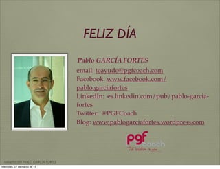FELIZ DÍA
                                   Pablo GARCÍA FORTES
                                   email: teayudo@pgfcoach.com
                                   Facebook. www.facebook.com/
                                   pablo.garciafortes
                                   LinkedIn: es.linkedin.com/pub/pablo-garcia-
                                   fortes
                                   Twitter: @PGFCoach
                                   Blog: www.pablogarciafortes.wordpress.com




  Adaptación PABLO GARCÍA FORTES
miércoles, 27 de marzo de 13
 