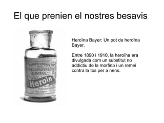 El que prenien el nostres besavis
Heroïna Bayer: Un pot de heroïna
Bayer.
Entre 1890 i 1910, la heroïna era
divulgada com un substitut no
addictiu de la morfina i un remei
contra la tos per a nens.

 
