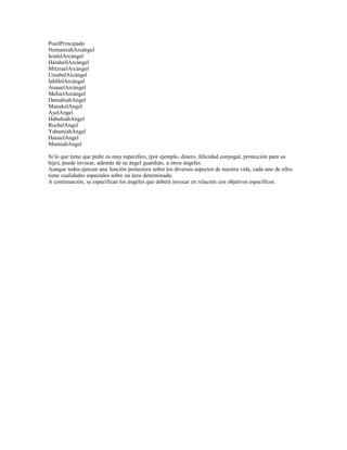 PoielPrincipado
NemamiahArcángel
IeialelArcángel
HarahellArcángel
MitzraelArcángel
UmabelArcángel
IahHelArcángel
AnauelArcángel
MehielArcángel
DamabiahAngel
ManakelAngel
AyelAngel
HabuhiahAngel
RochelAngel
YabamiahAngel
HaiaielAngel
MumiahAngel
Si lo que tiene que pedir es muy específico, (por ejemplo, dinero, felicidad conyugal, protección para su
hijo), puede invocar, además de su ángel guardián, a otros ángeles.
Aunque todos ejercen una función protectora sobre los diversos aspectos de nuestra vida, cada uno de ellos
tiene cualidades especiales sobre un área determinada.
A continuación, se especifican los ángeles que deberá invocar en relación con objetivos específicos.

 