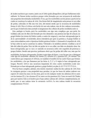 de ácidos nucleicos que existen, junto con el
de ácidos nucleicos que existen, junto con el ARN
ARNo ácido ribonucleico, del que hablaremos más
o ácido ribonucleico, del que hablaremos más
adelante. Se llaman ácidos nucleicos porque están formados por una secuencia de moléculas
adelante. Se llaman ácidos nucleicos porque están formados por una secuencia de moléculas
más pequeñas denominadas nucleótidos. O sea, qu
más pequeñas denominadas nucleótidos. O sea, que los n
e los nucleótidos son las
ucleótidos son las piez
piezas a partir de las
as a partir de las
cuales se construye la cadena de
cuales se construye la cadena de ADN
ADN. Una forma fácil de imaginárselo sería pensar en un collar
. Una forma fácil de imaginárselo sería pensar en un collar
de perlas, colocadas en fila una tras otra, del mismo modo que la secuencia de nucleótidos
de perlas, colocadas en fila una tras otra, del mismo modo que la secuencia de nucleótidos
forma el
forma el ADN
ADN. Pero el
. Pero el ADN
ADNno está hecho de una sola cadena, sino de dos cadenas enroscadas,
no está hecho de una sola cadena, sino de dos cadenas enroscadas,
por lo que el símil sería más acertado si imaginamos dos collares de perlas enrollados entre sí.
por lo que el símil sería más acertado si imaginamos dos collares de perlas enrollados entre sí.
Esta analogía es bonita, pero los nucleótidos son algo más complejos que una perla. En
Esta analogía es bonita, pero los nucleótidos son algo más complejos que una perla. En
realidad, cada uno de ellos está formado por tres elementos: una pentosa (un tipo de azúcar), un
realidad, cada uno de ellos está formado por tres elementos: una pentosa (un tipo de azúcar), un
grupo fosfato (un átomo de fósforo unido a cuatro de oxígeno) y una base nitrogenada (que le
grupo fosfato (un átomo de fósforo unido a cuatro de oxígeno) y una base nitrogenada (que le
da la «personalidad» al nucleótido, ahora entenderás por qué). La pentosa y el grupo fosfato se
da la «personalidad» al nucleótido, ahora entenderás por qué). La pentosa y el grupo fosfato se
unen
unen intercalá
intercalándose entre
ndose entre sí (pentosa-fosfato-pent
sí (pentosa-fosfato-pentosa-fosfato.
osa-fosfato...), formando el
..), formando el esqueleto de
esqueleto de ADN
ADN,
,
la base sobre la cual se construye la cadena. Volviendo a la metáfora anterior, vendrían a ser el
la base sobre la cual se construye la cadena. Volviendo a la metáfora anterior, vendrían a ser el
hilo del collar de perlas. Pero un hilo sin perlas no es un collar, nos falta un elemento clave: las
hilo del collar de perlas. Pero un hilo sin perlas no es un collar, nos falta un elemento clave: las
bases nitrogenadas, que se van a ir uniendo en secuencia sobre este esqueleto de pentosas y
bases nitrogenadas, que se van a ir uniendo en secuencia sobre este esqueleto de pentosas y
grupos fosfato. Siendo más precisos, podríamos decir que las perlas del collar son, más que los
grupos fosfato. Siendo más precisos, podríamos decir que las perlas del collar son, más que los
nucleótidos, las bases nitrogenadas. Exist
nucleótidos, las bases nitrogenadas. Existen cu
en cuatro ti
atro tipos de bases, y son
pos de bases, y son las que van
las que van a distinguir
a distinguir
cada tipo de nucleótido: adenina (A), timina (T), citosina (C) y guanina (G). ¿Te suenan? Las
cada tipo de nucleótido: adenina (A), timina (T), citosina (C) y guanina (G). ¿Te suenan? Las
cuatro letras que componen el
cuatro letras que componen el ADN
ADNson, en realidad, el nombre de las cuatro bases que forman
son, en realidad, el nombre de las cuatro bases que forman
los nucleótidos, a los que llamamos por las letras A, T, C y G según la base nitrogenada que
los nucleótidos, a los que llamamos por las letras A, T, C y G según la base nitrogenada que
tengan. Nuestro
tengan. Nuestro ADN
ADN es una secuencia larguísima de estos cuatro nucleótidos (cada uno
es una secuencia larguísima de estos cuatro nucleótidos (cada uno
formado por su base nitrogenada, pentosa y grupo fosfato), en plan A-A-C-T-G-T-T-T-G-A...
formado por su base nitrogenada, pentosa y grupo fosfato), en plan A-A-C-T-G-T-T-T-G-A...
Pero las bases cumplen, además, otra misión: mantener unidas las dos cadenas de
Pero las bases cumplen, además, otra misión: mantener unidas las dos cadenas de ADN
ADN. Esto
. Esto
lo consiguen gracias a una propiedad muy peculiar, ya que las bases de ambas cadenas son
lo consiguen gracias a una propiedad muy peculiar, ya que las bases de ambas cadenas son
capaces de unirse las unas con las otras, pero no de cualquier modo: las adeninas (A) se unen
capaces de unirse las unas con las otras, pero no de cualquier modo: las adeninas (A) se unen
con las timinas (T), y las citosinas (C) se unen con las guaninas (G). Como un
con las timinas (T), y las citosinas (C) se unen con las guaninas (G). Como un match
match de Tinder,
de Tinder,
pero por narices. Este es el motivo por el que ambas cadenas del
pero por narices. Este es el motivo por el que ambas cadenas del ADN
ADNson complementarias, de
son complementarias, de
modo que, si una cadena tiene la secuencia
modo que, si una cadena tiene la secuencia AATTCG
AATTCG, la otra cadena tendrá la secuencia
, la otra cadena tendrá la secuencia
complementaria
complementaria TTAAGC
TTAAGC.
.
 