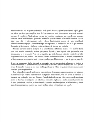 Es frecuente oír eso de que la virtud está en el punto medio, y puede que suene a tópico, pero
Es frecuente oír eso de que la virtud está en el punto medio, y puede que suene a tópico, pero
me viene perfecto para explicar uno de los conceptos más importantes acerca de nuestro
me viene perfecto para explicar uno de los conceptos más importantes acerca de nuestro
cuerpo: el equilibrio. Teniendo en cuenta los cambios constantes que suceden en nuestro
cuerpo: el equilibrio. Teniendo en cuenta los cambios constantes que suceden en nuestro
interior, todas las reacciones químicas, las células que se dividen y las moléculas que van de
interior, todas las reacciones químicas, las células que se dividen y las moléculas que van de
aquí para allá e interaccionan entre ellas..., funcionamos dentro de una estabilidad
aquí para allá e interaccionan entre ellas..., funcionamos dentro de una estabilidad
tremendamente compleja. Cuando se rompe este equilibrio, la enrevesada red de la que estamos
tremendamente compleja. Cuando se rompe este equilibrio, la enrevesada red de la que estamos
formados se descontrola y da lugar a más problemas de los que nos gustaría.
formados se descontrola y da lugar a más problemas de los que nos gustaría.
Nuestras defensas son un ejemplo de la importancia del término medio. Todo ejército tiene
Nuestras defensas son un ejemplo de la importancia del término medio. Todo ejército tiene
que estar atento a cualquier ataque que pueda llegarle, y eso supone estar preparado para
que estar atento a cualquier ataque que pueda llegarle, y eso supone estar preparado para
contraatacar si es necesario. Pero eso no significa que esté atacando a diestro y siniestro a todo
contraatacar si es necesario. Pero eso no significa que esté atacando a diestro y siniestro a todo
lo que se le cruza por delante. Con nuestro sistema inmunitario ocurre lo mismo: necesita estar
lo que se le cruza por delante. Con nuestro sistema inmunitario ocurre lo mismo: necesita estar
al loro para que no nos entre nada extraño en el cuerpo. El problema es que a veces se pasa de
al loro para que no nos entre nada extraño en el cuerpo. El problema es que a veces se pasa de
la raya y comienza a liarla, atacando a sustancias que no son siquiera peligrosas, o incluso ¡a
la raya y comienza a liarla, atacando a sustancias que no son siquiera peligrosas, o incluso ¡a
nosotros mismos!, a quienes se supone que debería defender. Eso sí, tampoco nos sirve que se
nosotros mismos!, a quienes se supone que debería defender. Eso sí, tampoco nos sirve que se
relaje demasiado, porque en ese caso podría perdonar la vida a pequeños intrusos que pueden
relaje demasiado, porque en ese caso podría perdonar la vida a pequeños intrusos que pueden
traernos grandes problemas.
traernos grandes problemas.
Esta misma lógica puede aplicarse a otros sistemas de nuestro organismo, como por ejemplo
Esta misma lógica puede aplicarse a otros sistemas de nuestro organismo, como por ejemplo
al endocrino, que secreta las hormonas; o al propio metabolismo, que nos ayuda a construir y
al endocrino, que secreta las hormonas; o al propio metabolismo, que nos ayuda a construir y
destruir las moléculas que nos forman. Cuando falla alguno de ellos, surgen enfermedades
destruir las moléculas que nos forman. Cuando falla alguno de ellos, surgen enfermedades
como la diabetes, las alergias o los déficits de nutrientes. Aplicable a tantas otras situaciones de
como la diabetes, las alergias o los déficits de nutrientes. Aplicable a tantas otras situaciones de
la vida, parece que «todo en su justa medida» también sea el eslogan de la biomedicina, y ya de
la vida, parece que «todo en su justa medida» también sea el eslogan de la biomedicina, y ya de
paso de nuestro propio cuerpo, que parece pedir a gritos: «Ni tanto ¡ni tan poco!».
paso de nuestro propio cuerpo, que parece pedir a gritos: «Ni tanto ¡ni tan poco!».
 