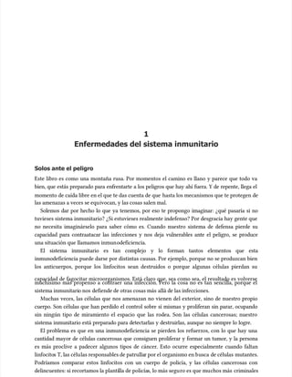 1
1
Enfermedades del sistema inmunitario
Enfermedades del sistema inmunitario
Solos ante el peligro
Solos ante el peligro
Este libro es como una montaña rusa. Por momentos el camino es llano y parece que todo va
Este libro es como una montaña rusa. Por momentos el camino es llano y parece que todo va
bien, que estás preparado para enfrentarte a los peligros que hay ahí fuera. Y de repente, llega el
bien, que estás preparado para enfrentarte a los peligros que hay ahí fuera. Y de repente, llega el
momento de caída libre en el que te das cuenta de que
momento de caída libre en el que te das cuenta de que hasta los mecanismos que te protegen de
hasta los mecanismos que te protegen de
las amenazas a veces se equ
las amenazas a veces se equivocan, y las cosas salen mal.
ivocan, y las cosas salen mal.
Solemos dar por hecho lo que ya tenemos, por eso te propongo imaginar: ¿qué pasaría si no
Solemos dar por hecho lo que ya tenemos, por eso te propongo imaginar: ¿qué pasaría si no
tuvieses sistema inmunitario? ¿Si estuvieses realmente indefenso? Por desgracia hay gente que
tuvieses sistema inmunitario? ¿Si estuvieses realmente indefenso? Por desgracia hay gente que
no necesita imaginárselo para saber cómo es. Cuando nuestro sistema de defensa pierde su
no necesita imaginárselo para saber cómo es. Cuando nuestro sistema de defensa pierde su
capacidad para contraatacar las infecciones y nos deja vulnerables ante el peligro, se produce
capacidad para contraatacar las infecciones y nos deja vulnerables ante el peligro, se produce
una situación que llamamos inmun
una situación que llamamos inmunodeficiencia.
odeficiencia.
El sistema inmunitario es tan complejo y lo forman tantos elementos que esta
El sistema inmunitario es tan complejo y lo forman tantos elementos que esta
inmunodeficiencia puede darse por distintas causas. Por ejemplo, porque no se produzcan bien
inmunodeficiencia puede darse por distintas causas. Por ejemplo, porque no se produzcan bien
los anticuerpos, porque los linfocitos sean destruidos o porque algunas células pierdan su
los anticuerpos, porque los linfocitos sean destruidos o porque algunas células pierdan su
capacidad de fagocitar microorganismos. Está claro que, sea como sea, el resultado es volverse
capacidad de fagocitar microorganismos. Está claro que, sea como sea, el resultado es volverse
muchísimo más propenso a contraer una infección. Pero la cosa no es tan sencilla, porque el
muchísimo más propenso a contraer una infección. Pero la cosa no es tan sencilla, porque el
sistema inmunitari
sistema inmunitario nos
o nos defiende de otras cosas más
defiende de otras cosas más allá de las infecciones.
allá de las infecciones.
Muchas veces, las células que nos amenazan no vienen del exterior, sino de nuestro propio
Muchas veces, las células que nos amenazan no vienen del exterior, sino de nuestro propio
cuerpo. Son células que han perdido el control sobre sí mismas y proliferan sin parar, ocupando
cuerpo. Son células que han perdido el control sobre sí mismas y proliferan sin parar, ocupando
sin ningún tipo de miramiento el espacio que las rodea. Son las células cancerosas; nuestro
sin ningún tipo de miramiento el espacio que las rodea. Son las células cancerosas; nuestro
sistema inmunitario está preparado para detectarlas y destruirlas, aunque no siempre lo logre.
sistema inmunitario está preparado para detectarlas y destruirlas, aunque no siempre lo logre.
El problema es que en una inmunodeficiencia se pierden los refuerzos, con lo que hay una
El problema es que en una inmunodeficiencia se pierden los refuerzos, con lo que hay una
cantidad mayor de células cancerosas que consiguen proliferar y formar un tumor, y la persona
cantidad mayor de células cancerosas que consiguen proliferar y formar un tumor, y la persona
es más proclive a padecer algunos tipos de cáncer. Esto ocurre especialmente cuando faltan
es más proclive a padecer algunos tipos de cáncer. Esto ocurre especialmente cuando faltan
linfocito
linfocitos T, las célu
s T, las células responsables de patrulla
las responsables de patrullar por el organismo en b
r por el organismo en busca
usca de células
de células mutantes.
mutantes.
Podríamos comparar estos linfocitos con un cuerpo de policía, y las células cancerosas con
Podríamos comparar estos linfocitos con un cuerpo de policía, y las células cancerosas con
delincuentes: si recortamos la planti
delincuentes: si recortamos la plantilla de policía
lla de policías, lo más segu
s, lo más seguro es que mu
ro es que muchos más
chos más criminales
criminales
 