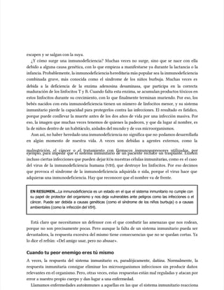escapen y se salgan con la suya.
escapen y se salgan con la suya.
¿Y cómo surge una inmunodeficiencia? Muchas veces no surge, sino que se nace con ella
¿Y cómo surge una inmunodeficiencia? Muchas veces no surge, sino que se nace con ella
debido a alguna causa genética, con lo que empieza a manifestarse ya durante la lactancia o la
debido a alguna causa genética, con lo que empieza a manifestarse ya durante la lactancia o la
infancia. Probablemente, la inmunodeficiencia h
infancia. Probablemente, la inmunodeficiencia heredit
ereditaria más popular sea
aria más popular sea la inmunodeficiencia
la inmunodeficiencia
combinada grave, más conocida como el síndrome de los niños burbuja. Muchas veces es
combinada grave, más conocida como el síndrome de los niños burbuja. Muchas veces es
debida a la deficiencia de la enzima adenosina desaminasa, que participa en la correcta
debida a la deficiencia de la enzima adenosina desaminasa, que participa en la correcta
maduración de los linfocitos T y B. Cuando falta esta enzima, se acumu
maduración de los linfocitos T y B. Cuando falta esta enzima, se acumulan productos tóxicos en
lan productos tóxicos en
estos linfocitos durante su crecimiento, con lo que finalmente terminan muriendo. Por eso, los
estos linfocitos durante su crecimiento, con lo que finalmente terminan muriendo. Por eso, los
bebés nacidos con esta inmunodeficiencia tienen un número de linfocitos menor, y su sistema
bebés nacidos con esta inmunodeficiencia tienen un número de linfocitos menor, y su sistema
inmunitario pierde la capacidad para protegerlos contra las infecciones. El resultado es fatídico,
inmunitario pierde la capacidad para protegerlos contra las infecciones. El resultado es fatídico,
porque puede conllevar la muerte antes de los dos años de vida por una infección masiva. Por
porque puede conllevar la muerte antes de los dos años de vida por una infección masiva. Por
eso, la imagen que muchas veces tenemos de quienes la padecen, y que da lugar al nombre, es
eso, la imagen que muchas veces tenemos de quienes la padecen, y que da lugar al nombre, es
la de niños dentro de un h
la de niños dentro de un habitá
abitácu
culo, aislad
lo, aislados del mu
os del mundo y de s
ndo y de sus microorganismos.
us microorganismos.
Aun así, no haber
Aun así, no haber heredado una inmunodeficiencia no
heredado una inmunodeficiencia no significa que no
significa que no podamos desarr
podamos desarrollar
ollarla
la
en algún momento de nuestra vida. A veces son debidas a agentes externos, como la
en algún momento de nuestra vida. A veces son debidas a agentes externos, como la
malnutrición, el cáncer o el tratamiento con fármacos inmunosupresores utilizados, por
malnutrición, el cáncer o el tratamiento con fármacos inmunosupresores utilizados, por
ejemplo, para impedir que el sistema inmunitario de un paciente rechace un trasplante. Existen
ejemplo, para impedir que el sistema inmunitario de un paciente rechace un trasplante. Existen
incluso ciertas infecciones que pueden
incluso ciertas infecciones que pueden dejar
dejar KO
KOa nu
a nuestras células inmunitari
estras células inmunitarias, como es
as, como es el caso
el caso
del virus de la inmunodeficiencia humana (
del virus de la inmunodeficiencia humana (VIH
VIH), que destruye los linfocitos. Por eso decimos
), que destruye los linfocitos. Por eso decimos
que provoca el síndrome de la inmunodeficiencia adquirida o sida, porque el virus hace que
que provoca el síndrome de la inmunodeficiencia adquirida o sida, porque el virus hace que
adquiera
adquieras una inmu
s una inmunodeficiencia. Hay que reconocer que el nombre va
nodeficiencia. Hay que reconocer que el nombre va de frente.
de frente.
EN RESUMEN...
EN RESUMEN...La inmunodeficiencia es un estado en el que el sistema inmunitario no cumple con
La inmunodeficiencia es un estado en el que el sistema inmunitario no cumple con
su papel de protector del organismo y nos deja vulnerables ante peligros como las infecciones o el
su papel de protector del organismo y nos deja vulnerables ante peligros como las infecciones o el
cáncer. Puede ser debida a causas genéticas (como el síndrome de los niños burbuja) o a causas
cáncer. Puede ser debida a causas genéticas (como el síndrome de los niños burbuja) o a causas
ambientales (como la
ambientales (como la infección del VIH
infección del VIH).
).
Está claro que necesitamos un defensor con el que combatir las amenazas que nos rodean,
Está claro que necesitamos un defensor con el que combatir las amenazas que nos rodean,
porque no son precisamente pocas. Pero aunque la falta de un sistema inmunitario pueda ser
porque no son precisamente pocas. Pero aunque la falta de un sistema inmunitario pueda ser
devastadora, la respuesta excesiva del mismo tiene consecuencias que no se quedan cortas. Ya
devastadora, la respuesta excesiva del mismo tiene consecuencias que no se quedan cortas. Ya
lo dice el refrán: «Del amigo usar, pero no abusar».
lo dice el refrán: «Del amigo usar, pero no abusar».
Cuando tu peor enemigo er
Cuando tu peor enemigo eres tú mismo
es tú mismo
A veces, la respuesta del sistema inmunitario es, paradójicamente, dañina. Normalmente, la
A veces, la respuesta del sistema inmunitario es, paradójicamente, dañina. Normalmente, la
respuesta inmunitaria consigue eliminar los microorganismos infecciosos sin producir daños
respuesta inmunitaria consigue eliminar los microorganismos infecciosos sin producir daños
relevantes en el organismo. Pero, otras veces, estas
relevantes en el organismo. Pero, otras veces, estas respuestas están mal reguladas y atacan por
respuestas están mal reguladas y atacan por
error a nuestro propio cuerpo y dan lugar a una enfermedad.
error a nuestro propio cuerpo y dan lugar a una enfermedad.
Llamamos enfermedades autoi
Llamamos enfermedades autoinmunes
nmunes a aquellas en
a aquellas en las que
las que el sistema inmunitario reacciona
el sistema inmunitario reacciona
 