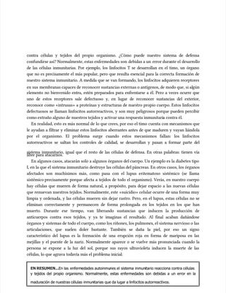 contra células y tejidos del propio organismo. ¿Cómo puede nuestro sistema de defensa
contra células y tejidos del propio organismo. ¿Cómo puede nuestro sistema de defensa
confundirse así? Normalmente, estas enfermedades son
confundirse así? Normalmente, estas enfermedades son debidas a un
debidas a un error dura
error durante el
nte el desarr
desarrollo
ollo
de las células inmunitarias. Por ejemplo, los linfocitos T se desarrollan en el timo, un órgano
de las células inmunitarias. Por ejemplo, los linfocitos T se desarrollan en el timo, un órgano
que no es precisamente el más popular, pero que resulta esencial para la correcta formación de
que no es precisamente el más popular, pero que resulta esencial para la correcta formación de
nuestro sistema inmunitario. A medida que se van formando, los linfocitos adquieren receptores
nuestro sistema inmunitario. A medida que se van formando, los linfocitos adquieren receptores
en sus
en sus membranas capaces de reconocer sustancias externas o antígenos, de modo que, si al
membranas capaces de reconocer sustancias externas o antígenos, de modo que, si algún
gún
elemento no bienvenido entra, estén preparados para enfrentarse a él. Pero a veces ocurre que
elemento no bienvenido entra, estén preparados para enfrentarse a él. Pero a veces ocurre que
uno de estos receptores sale defectuoso y, en lugar de reconocer sustancias del exterior,
uno de estos receptores sale defectuoso y, en lugar de reconocer sustancias del exterior,
reconoce como «intrusas» a proteínas y estructuras de nuestro propio cuerpo. Estos linfocitos
reconoce como «intrusas» a proteínas y estructuras de nuestro propio cuerpo. Estos linfocitos
defectuosos se llaman linfocitos autorreactivos, y son muy peligrosos porque pueden percibir
defectuosos se llaman linfocitos autorreactivos, y son muy peligrosos porque pueden percibir
como extraño alguno de
como extraño alguno de nuestros tejidos y activar una respuesta inmunitari
nuestros tejidos y activar una respuesta inmunitaria contra él.
a contra él.
En realidad, esto es más normal de lo que crees, por eso el timo cuenta con mecanismos que
En realidad, esto es más normal de lo que crees, por eso el timo cuenta con mecanismos que
le ayudan a filtrar y eliminar estos linfocitos aberrantes antes de que maduren y vayan liándola
le ayudan a filtrar y eliminar estos linfocitos aberrantes antes de que maduren y vayan liándola
por el organismo. El problema surge cuando estos mecanismos fallan: los linfocitos
por el organismo. El problema surge cuando estos mecanismos fallan: los linfocitos
autorreactivos se saltan los controles de calidad, se desarrollan y pasan a formar parte del
autorreactivos se saltan los controles de calidad, se desarrollan y pasan a formar parte del
sistema inmunitario, igual que el resto de las células de defensa. En otras palabras: tienen vía
sistema inmunitario, igual que el resto de las células de defensa. En otras palabras: tienen vía
libre para atacarnos.
libre para atacarnos.
En algunos casos, atacarán solo a algunos órganos del cuerpo. Un ejemplo es la diabetes tipo
En algunos casos, atacarán solo a algunos órganos del cuerpo. Un ejemplo es la diabetes tipo
I, en la que el sistema inmunitario destruye las células del páncreas. En otros casos, los órganos
I, en la que el sistema inmunitario destruye las células del páncreas. En otros casos, los órganos
afectados son muchísimos más, como pasa con el lupus eritematoso sistémico (se llama
afectados son muchísimos más, como pasa con el lupus eritematoso sistémico (se llama
sistémico
sistémico precisamente porque afecta a tejidos de todo el organismo). Verás, en nuestro cuerpo
precisamente porque afecta a tejidos de todo el organismo). Verás, en nuestro cuerpo
hay células que mueren de forma natural, a propósito, para dejar espacio a las nuevas células
hay células que mueren de forma natural, a propósito, para dejar espacio a las nuevas células
que renuevan nuestros tejidos. Normalmente, este «suicidio» celular ocurre de una forma muy
que renuevan nuestros tejidos. Normalmente, este «suicidio» celular ocurre de una forma muy
limpia y ordenada, y las células mueren sin dejar rastro. Pero, en el lupus, estas células no se
limpia y ordenada, y las células mueren sin dejar rastro. Pero, en el lupus, estas células no se
eliminan correctamente y permanecen de forma prolongada en los tejidos en los que han
eliminan correctamente y permanecen de forma prolongada en los tejidos en los que han
muerto. Durante ese tiempo, van liberando sustancias que inducen la producción de
muerto. Durante ese tiempo, van liberando sustancias que inducen la producción de
anticuerpos contra esos tejidos, y ya te imaginas el resultado. Al final acaban dañándose
anticuerpos contra esos tejidos, y ya te imaginas el resultado. Al final acaban dañándose
órganos y sistemas de todo el cuerpo, como los riñones, los pulmones, el sistema nervioso o las
órganos y sistemas de todo el cuerpo, como los riñones, los pulmones, el sistema nervioso o las
articulaciones, que suelen doler bastante. También se daña la piel, por eso un signo
articulaciones, que suelen doler bastante. También se daña la piel, por eso un signo
característico del lupus es la formación de una erupción roja en forma de mariposa en las
característico del lupus es la formación de una erupción roja en forma de mariposa en las
mejillas y el puente de la nariz. Normalmente aparece o se vuelve más pronunciada cuando la
mejillas y el puente de la nariz. Normalmente aparece o se vuelve más pronunciada cuando la
persona se expone a la luz del sol, porque sus rayos ultravioleta inducen la muerte de las
persona se expone a la luz del sol, porque sus rayos ultravioleta inducen la muerte de las
células, lo que agrava todavía más el problema inicial.
células, lo que agrava todavía más el problema inicial.
EN RESUMEN...
EN RESUMEN...En las
En las enferm
enfermedades autoinmu
edades autoinmunes el
nes el sistema
sistema inmun
inmunitario reacciona contra células
itario reacciona contra células
y tejidos del propio organismo. Normalmente, estas enfermedades son debidas a un error en la
y tejidos del propio organismo. Normalmente, estas enfermedades son debidas a un error en la
madur
maduración de nuestras células
ación de nuestras células inmun
inmunitarias
itarias que da lugar a linfocitos autorreactivos.
que da lugar a linfocitos autorreactivos.
 