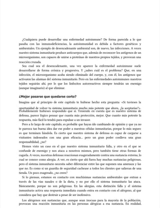 ¿Cualquiera puede desarrollar una enfermedad autoinmune? De forma parecida a lo que
¿Cualquiera puede desarrollar una enfermedad autoinmune? De forma parecida a lo que
pasaba con las inmunodeficiencias, la autoinmunidad es debida a factores genéticos y
pasaba con las inmunodeficiencias, la autoinmunidad es debida a factores genéticos y
ambientales. Un ejemplo de desencadenante ambiental son, de nuevo, las infecciones. A veces
ambientales. Un ejemplo de desencadenante ambiental son, de nuevo, las infecciones. A veces
nuestro sistema inmunitari
nuestro sistema inmunitario produce anticuerpos que, además de reconocer
o produce anticuerpos que, además de reconocer los antígenos de un
los antígenos de un
microorganismo, son capaces de unirse a proteínas de nuestros propios tejidos, y provocan una
microorganismo, son capaces de unirse a proteínas de nuestros propios tejidos, y provocan una
reacción c
reacción cruzada
ruzada.
.
Sea cual sea el desencadenante, una vez aparece la enfermedad autoinmune suele
Sea cual sea el desencadenante, una vez aparece la enfermedad autoinmune suele
desarrollarse de forma crónica y progresiva. Y ¿sabes cuál es el problema? Que, en una
desarrollarse de forma crónica y progresiva. Y ¿sabes cuál es el problema? Que, en una
infección, el microorganismo acaba siendo eliminado del cuerpo, y, con él, los antígenos que
infección, el microorganismo acaba siendo eliminado del cuerpo, y, con él, los antígenos que
activar
activaron las
on las alar
alarmas del
mas del sistema inmunitari
sistema inmunitario. Pero en
o. Pero en las enfermedades autoinmunes
las enfermedades autoinmunes nuestros
nuestros
tejidos seguirán ahí, por lo que los linfocitos autorreactivos siempre tendrán un enemigo
tejidos seguirán ahí, por lo que los linfocitos autorreactivos siempre tendrán un enemigo
(aunque imaginario) al que eliminar.
(aunque imaginario) al que eliminar.
¿Mejor pasarse que quedarse corto?
¿Mejor pasarse que quedarse corto?
Imagina que al principio de este capítulo te hubiese hecho esta pregunta: «Si tuvieses la
Imagina que al principio de este capítulo te hubiese hecho esta pregunta: «Si tuvieses la
oportunidad de volver tu sistema inmunitario mucho más potente que ahora, ¿la aceptarías?».
oportunidad de volver tu sistema inmunitario mucho más potente que ahora, ¿la aceptarías?».
Probablemente hubieses respondido que sí. Teniendo en cuenta que es nuestro sistema de
Probablemente hubieses respondido que sí. Teniendo en cuenta que es nuestro sistema de
defensa, parece lógico pensar que cuanta más protección, mejor. Que cuanto más potente la
defensa, parece lógico pensar que cuanta más protección, mejor. Que cuanto más potente la
respuesta, más fácil lo tendrá para expulsar a un invasor.
respuesta, más fácil lo tendrá para expulsar a un invasor.
Pero a lo largo de este capítulo, es probable que hayas ido cambiando de opinión y que ya no
Pero a lo largo de este capítulo, es probable que hayas ido cambiando de opinión y que ya no
te parezca tan buena idea dar ese poder a nuestras células inmunitarias, porque lo más seguro
te parezca tan buena idea dar ese poder a nuestras células inmunitarias, porque lo más seguro
es que terminen liándola. Es cierto que nuestro sistema de defensa es capaz de cargarse a
es que terminen liándola. Es cierto que nuestro sistema de defensa es capaz de cargarse a
visitantes indeseados con una gran eficacia... pero un gran poder conlleva una gran
visitantes indeseados con una gran eficacia... pero un gran poder conlleva una gran
responsabilidad, ¿no?
responsabilidad, ¿no?
Hemos visto un caso en el que nuestro sistema inmunitario falla, y otro en el que se
Hemos visto un caso en el que nuestro sistema inmunitario falla, y otro en el que se
confunde de enemigo y nos ataca a nosotros mismos, pero también tiene otras formas de
confunde de enemigo y nos ataca a nosotros mismos, pero también tiene otras formas de
cagarla. A veces, nu
cagarla. A veces, nuestras defensas reaccionan exageradamente contra una sustancia externa, lo
estras defensas reaccionan exageradamente contra una sustancia externa, lo
cual se conoce como alergia. A ver, es cierto que ahí fuera hay muchas sustancias peligrosas,
cual se conoce como alergia. A ver, es cierto que ahí fuera hay muchas sustancias peligrosas,
pero el sistema inmunitario necesita saber diferenciar entre las que suponen una amenaza y las
pero el sistema inmunitario necesita saber diferenciar entre las que suponen una amenaza y las
que no. Es como si un guardia de seguridad cachease a todos los clientes que salieran de una
que no. Es como si un guardia de seguridad cachease a todos los clientes que salieran de una
tienda. Un poco exagerado, ¿no crees?
tienda. Un poco exagerado, ¿no crees?
Si lo piensas, estamos en contacto con muchísimas sustancias ambientales que entran a
Si lo piensas, estamos en contacto con muchísimas sustancias ambientales que entran a
través de las vías nasales o de la dieta, y no por ello el sistema inmunitario las ataca.
través de las vías nasales o de la dieta, y no por ello el sistema inmunitario las ataca.
Básicamente, porque no son peligrosas. En las alergias, esta distinción falla y el sistema
Básicamente, porque no son peligrosas. En las alergias, esta distinción falla y el sistema
inmunitario activa una respuesta inmediata cuando entra en contacto con el alérgeno, al que
inmunitario activa una respuesta inmediata cuando entra en contacto con el alérgeno, al que
considera que hay que destruir a pesar de ser inofensivo.
considera que hay que destruir a pesar de ser inofensivo.
Los alérgenos son sustancias que, aunque sean inocuas para la mayoría de la población,
Los alérgenos son sustancias que, aunque sean inocuas para la mayoría de la población,
provocan una reacción inmunitaria en las personas alérgicas a esa sustancia. En realidad,
provocan una reacción inmunitaria en las personas alérgicas a esa sustancia. En realidad,
 