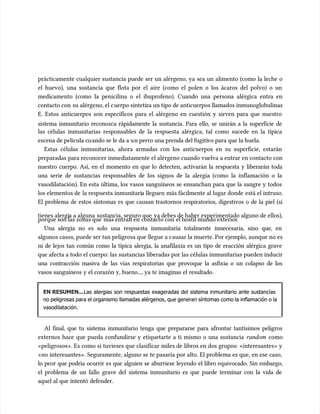 prácticamente cualquier sustancia puede ser un alérgeno, ya sea un alimento (como la leche o
prácticamente cualquier sustancia puede ser un alérgeno, ya sea un alimento (como la leche o
el huevo), una sustancia que flota por el aire (como el polen o los ácaros del polvo) o un
el huevo), una sustancia que flota por el aire (como el polen o los ácaros del polvo) o un
medicamento (como la penicilina o el ibuprofeno). Cuando una persona alérgica entra en
medicamento (como la penicilina o el ibuprofeno). Cuando una persona alérgica entra en
contacto con
contacto con su alérgeno, el c
su alérgeno, el cuerpo sinteti
uerpo sintetiza un tipo de anticuerpos llamados inmunoglobulinas
za un tipo de anticuerpos llamados inmunoglobulinas
E. Estos anticuerpos son específicos para el alérgeno en cuestión y sirven para que nuestro
E. Estos anticuerpos son específicos para el alérgeno en cuestión y sirven para que nuestro
sistema inmunitario reconozca rápidamente la sustancia. Para ello, se unirán a la superficie de
sistema inmunitario reconozca rápidamente la sustancia. Para ello, se unirán a la superficie de
las células inmunitarias responsables de la respuesta alérgica, tal como sucede en la típica
las células inmunitarias responsables de la respuesta alérgica, tal como sucede en la típica
escena de película cu
escena de película cuando se le da a u
ando se le da a un perro una prenda del fugiti
n perro una prenda del fugitivo para que la huela.
vo para que la huela.
Estas células inmunitarias, ahora armadas con los anticuerpos en su superficie, estarán
Estas células inmunitarias, ahora armadas con los anticuerpos en su superficie, estarán
preparadas para reconocer inmediatamente el alérgeno cuando vuelva a entrar en contacto con
preparadas para reconocer inmediatamente el alérgeno cuando vuelva a entrar en contacto con
nuestro cuerpo. Así, en el momento en que lo detecten, activarán la respuesta y liberarán toda
nuestro cuerpo. Así, en el momento en que lo detecten, activarán la respuesta y liberarán toda
una serie de sustancias responsables de los signos de la alergia (como la inflamación o la
una serie de sustancias responsables de los signos de la alergia (como la inflamación o la
vasodilatación). En esta última, los vasos sanguíneos se ensanchan para que la sangre y todos
vasodilatación). En esta última, los vasos sanguíneos se ensanchan para que la sangre y todos
los elementos de
los elementos de la respuesta inmunitari
la respuesta inmunitaria lleguen
a lleguen más fácilmente al lugar donde
más fácilmente al lugar donde está el intruso.
está el intruso.
El problema de estos síntomas es que causan trastornos respiratorios, digestivos o de la piel (si
El problema de estos síntomas es que causan trastornos respiratorios, digestivos o de la piel (si
tienes alergi
tienes alergia a alguna
a a alguna sustancia, seguro que
sustancia, seguro que ya debes de haber experimentado alguno de ellos),
ya debes de haber experimentado alguno de ellos),
porque son las zonas que
porque son las zonas que más entran en
más entran en contacto con
contacto con el hostil mundo exterior
el hostil mundo exterior.
.
Una alergia no es solo una respuesta inmunitaria totalmente innecesaria, sino que, en
Una alergia no es solo una respuesta inmunitaria totalmente innecesaria, sino que, en
algunos casos, puede ser tan peligrosa que llegue a c
algunos casos, puede ser tan peligrosa que llegue a causar la muerte. Por ejemplo, aunque no es
ausar la muerte. Por ejemplo, aunque no es
ni de lejos tan común como la típica alergia, la anafilaxia es un tipo de reacción alérgica grave
ni de lejos tan común como la típica alergia, la anafilaxia es un tipo de reacción alérgica grave
que afecta a todo el cuerpo: las sustancias liberadas por las células inmunitarias pueden inducir
que afecta a todo el cuerpo: las sustancias liberadas por las células inmunitarias pueden inducir
una contracción masiva de las vías respiratorias que provoque la asfixia o un colapso de los
una contracción masiva de las vías respiratorias que provoque la asfixia o un colapso de los
vasos sanguíneos y el corazón y, bueno..., ya te imaginas el resultado.
vasos sanguíneos y el corazón y, bueno..., ya te imaginas el resultado.
EN RESUMEN...
EN RESUMEN...Las alergias son respuestas exageradas del sistema inmunitario ante sustancias
Las alergias son respuestas exageradas del sistema inmunitario ante sustancias
no peligrosas para el organismo llamadas alérgenos, que generan síntomas como la inflamación o la
no peligrosas para el organismo llamadas alérgenos, que generan síntomas como la inflamación o la
vasodilatación.
vasodilatación.
Al final, que tu sistema inmunitario tenga que prepararse para afrontar tantísimos peligros
Al final, que tu sistema inmunitario tenga que prepararse para afrontar tantísimos peligros
externos hace que pueda confundirse y etiquetarte a ti mismo o una sustancia
externos hace que pueda confundirse y etiquetarte a ti mismo o una sustancia random
random como
como
«peligrosos». Es como si tuvieses que clasificar miles de libros en dos grupos: «interesantes» y
«peligrosos». Es como si tuvieses que clasificar miles de libros en dos grupos: «interesantes» y
«no interesantes». Seguramente, alguno se te pasaría por alto. El problema es que, en ese caso,
«no interesantes». Seguramente, alguno se te pasaría por alto. El problema es que, en ese caso,
lo peor que podría ocurrir es que alguien se aburriese leyendo el libro equivocado. Sin embargo,
lo peor que podría ocurrir es que alguien se aburriese leyendo el libro equivocado. Sin embargo,
el problema de un fallo grave del sistema inmunitario es que puede terminar con la vida de
el problema de un fallo grave del sistema inmunitario es que puede terminar con la vida de
aquel al que intentó defender.
aquel al que intentó defender.
 