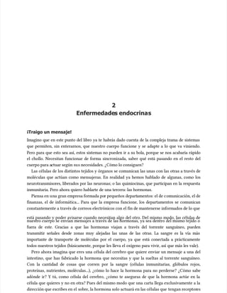 2
2
Enfermedade
Enfermedades endocrina
s endocrinas
s
¡Traigo un mensaje!
¡Traigo un mensaje!
Imagino que en este punto del libro ya te habrás dado cuenta de la compleja trama de sistemas
Imagino que en este punto del libro ya te habrás dado cuenta de la compleja trama de sistemas
que permiten, sin enterarnos, que nuestro cuerpo funcione y se adapte a lo que va viniendo.
que permiten, sin enterarnos, que nuestro cuerpo funcione y se adapte a lo que va viniendo.
Pero para que esto sea así, estos sistemas no pueden ir a su bola, porque se nos acabaría rápido
Pero para que esto sea así, estos sistemas no pueden ir a su bola, porque se nos acabaría rápido
el chollo. Necesitan funcionar de forma sincronizada, saber qué está pasando en el resto del
el chollo. Necesitan funcionar de forma sincronizada, saber qué está pasando en el resto del
cuerpo para a
cuerpo para actuar según su
ctuar según sus necesidades. ¿Cómo lo consiguen?
s necesidades. ¿Cómo lo consiguen?
Las células de los distintos tejidos y órganos se comunican las unas con las otras a través de
Las células de los distintos tejidos y órganos se comunican las unas con las otras a través de
moléculas que actúan como mensajeras. En realidad ya hemos hablado de algunas, como los
moléculas que actúan como mensajeras. En realidad ya hemos hablado de algunas, como los
neurotransmisores, liberados por las neuronas; o las quimiocinas, que participan en la respuesta
neurotransmisores, liberados por las neuronas; o las quimiocinas, que participan en la respuesta
inmunitaria. Pero ahora quiero hablarte de una tercera: las hormonas.
inmunitaria. Pero ahora quiero hablarte de una tercera: las hormonas.
Piensa en u
Piensa en una gran empresa formada po
na gran empresa formada por pequeños depart
r pequeños departamentos: el de c
amentos: el de comunicación, el de
omunicación, el de
finanzas, el de informática... Para que la empresa funcione, los departamentos se comunican
finanzas, el de informática... Para que la empresa funcione, los departamentos se comunican
constantemente a través de correos electrónicos con el fin de mantenerse informados de lo que
constantemente a través de correos electrónicos con el fin de mantenerse informados de lo que
está pasando y poder avisarse cuando necesitan algo del otro. Del mismo modo, las células de
está pasando y poder avisarse cuando necesitan algo del otro. Del mismo modo, las células de
nuestro cuerpo se envían mensajes a través de las hormonas, ya sea dentro del mismo tejido o
nuestro cuerpo se envían mensajes a través de las hormonas, ya sea dentro del mismo tejido o
fuera de este. Gracias a que las hormonas viajan a través del torrente sanguíneo, pueden
fuera de este. Gracias a que las hormonas viajan a través del torrente sanguíneo, pueden
transmitir señales desde zonas muy alejadas las unas de las otras. La sangre es la vía más
transmitir señales desde zonas muy alejadas las unas de las otras. La sangre es la vía más
importante de transporte de moléculas por el cuerpo, ya que está conectada a prácticamente
importante de transporte de moléculas por el cuerpo, ya que está conectada a prácticamente
todos nuestros tejidos (básicamente, porque les lleva el oxígeno para vivir, así que más les vale).
todos nuestros tejidos (básicamente, porque les lleva el oxígeno para vivir, así que más les vale).
Pero ahora imagina que eres una célula del cerebro que quiere enviar un mensaje a una del
Pero ahora imagina que eres una célula del cerebro que quiere enviar un mensaje a una del
intestino, que has fabricado la hormona que necesitas y que la sueltas al torrente sanguíneo.
intestino, que has fabricado la hormona que necesitas y que la sueltas al torrente sanguíneo.
Con la cantidad de cosas que corren por la sangre (células inmunitarias, glóbulos rojos,
Con la cantidad de cosas que corren por la sangre (células inmunitarias, glóbulos rojos,
proteínas, nutrientes, moléculas...), ¿cómo lo hace la hormona para no perderse? ¿Cómo sabe
proteínas, nutrientes, moléculas...), ¿cómo lo hace la hormona para no perderse? ¿Cómo sabe
adónde ir? Y tú, como célula del cerebro, ¿cómo te aseguras de que la hormona actúe en la
adónde ir? Y tú, como célula del cerebro, ¿cómo te aseguras de que la hormona actúe en la
célula que quieres y no en otra? Pues del mismo modo que una carta llega exclusivamente a la
célula que quieres y no en otra? Pues del mismo modo que una carta llega exclusivamente a la
dirección que escribes en el
dirección que escribes en el sobre, la hormona solo actuará en las células que
sobre, la hormona solo actuará en las células que tengan receptor
tengan receptores
es
 