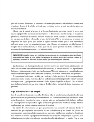 para ell
para ella. Cuando la hormona se
a. Cuando la hormona se encuentre con
encuentre con su receptor
su receptor, se un
, se unirá a él e inducirá una s
irá a él e inducirá una serie de
erie de
reacciones dentro de la célula: activará unas proteínas u otras y hará que ciertos genes se
reacciones dentro de la célula: activará unas proteínas u otras y hará que ciertos genes se
activen o se inhiban.
activen o se inhiban.
Ahora, ¿qué le pasaría a la carta si se borrase la dirección que tenía escrita? A veces, nos
Ahora, ¿qué le pasaría a la carta si se borrase la dirección que tenía escrita? A veces, nos
ocurre algo parecido: uno de nuestros receptores es defectuoso o nuestro cuerpo es incapaz de
ocurre algo parecido: uno de nuestros receptores es defectuoso o nuestro cuerpo es incapaz de
producirlo, con lo que la hormona no tiene mucho que hacer. Es como si intentásemos entrar
producirlo, con lo que la hormona no tiene mucho que hacer. Es como si intentásemos entrar
en una casa sin la llave. ¿Recuerdas el caso de la leptina? Es la hormona que producen los
en una casa sin la llave. ¿Recuerdas el caso de la leptina? Es la hormona que producen los
adipocitos del tejido graso para inhibir el apetito cuando sienten que ya han almacenado
adipocitos del tejido graso para inhibir el apetito cuando sienten que ya han almacenado
suficiente grasa y que no necesitamos comer más. Algunas personas con obesidad tienen el
suficiente grasa y que no necesitamos comer más. Algunas personas con obesidad tienen el
receptor de la leptina alterado, de forma que esta no puede producir su efecto y entonces la
receptor de la leptina alterado, de forma que esta no puede producir su efecto y entonces la
sensación de h
sensación de hambre es continua... y la hormona, inútil.
ambre es continua... y la hormona, inútil.
EN RESUMEN...
EN RESUMEN...Las hormonas son moléculas mensajeras que son secretadas por algunas células
Las hormonas son moléculas mensajeras que son secretadas por algunas células
para regular la actividad de otras células. Se desplazan de un lugar a otro del organismo a través de
para regular la actividad de otras células. Se desplazan de un lugar a otro del organismo a través de
la sangre y producen un efecto en aquellas células que tienen receptores para ellas.
la sangre y producen un efecto en aquellas células que tienen receptores para ellas.
Las hormonas son tan importantes en nuestro cuerpo que intervienen prácticamente en
Las hormonas son tan importantes en nuestro cuerpo que intervienen prácticamente en
todas sus
todas sus funciones, como
funciones, como el metabolismo, el crecimiento, el comportamiento o la reprod
el metabolismo, el crecimiento, el comportamiento o la reproducción.
ucción.
Entonces, ¿todas nuestras células
Entonces, ¿todas nuestras células secretan hormonas? No, solo algunas m
secretan hormonas? No, solo algunas muy especializ
uy especializadas, que
adas, que
se enc
se encuentran en órganos c
uentran en órganos como la tiroid
omo la tiroides, el c
es, el cerebro, los ovar
erebro, los ovarios, los testícu
ios, los testículos o el páncreas.
los o el páncreas.
El conjunto de los órganos y tejidos que contienen células secretoras de hormonas es lo que
El conjunto de los órganos y tejidos que contienen células secretoras de hormonas es lo que
conocemos c
conocemos como sistema endocrino. Pero si las hormonas s
omo sistema endocrino. Pero si las hormonas son tan importantes e intervienen en
on tan importantes e intervienen en
tantos procesos..., ¿qué pasaría si nuestras células dejasen de producir alguna? Pues lo mismo
tantos procesos..., ¿qué pasaría si nuestras células dejasen de producir alguna? Pues lo mismo
que si el departamento de una gran empresa decidiera hacer huelga indefinida: tendríamos un
que si el departamento de una gran empresa decidiera hacer huelga indefinida: tendríamos un
problema.
problema.
Algo más que azúcar
Algo más que azúcar en sangre
en sangre
Una de las enfermedades más conocidas debidas al fallo de una hormona es la diabetes. Es muy
Una de las enfermedades más conocidas debidas al fallo de una hormona es la diabetes. Es muy
probable que si te pregunto qué palabras te vienen a la cabeza cuando te digo «diabetes», estén
probable que si te pregunto qué palabras te vienen a la cabeza cuando te digo «diabetes», estén
entre ellas
entre ellas azúcar
azúcare
e insulina
insulina. Lo cierto es que no irías por mal camino. En la diabetes mellitus,
. Lo cierto es que no irías por mal camino. En la diabetes mellitus,
las células pierden la capacidad de captar y utilizar la glucosa como fuente de energía debido a
las células pierden la capacidad de captar y utilizar la glucosa como fuente de energía debido a
una hormona que n
una hormona que no funciona c
o funciona corre
orrectamente: la insulina.
ctamente: la insulina.
La misión de esta hormona es que aprovechemos los nutrientes al máximo. Desde el
La misión de esta hormona es que aprovechemos los nutrientes al máximo. Desde el
momento en que ingerimos una comida rica en carbohidratos y los niveles de glucosa en
momento en que ingerimos una comida rica en carbohidratos y los niveles de glucosa en
nuestra sangre aumentan, el páncreas comienza a secretar rápidamente insulina. La función de
nuestra sangre aumentan, el páncreas comienza a secretar rápidamente insulina. La función de
esta hormona es inducir a que
esta hormona es inducir a que prácti
prácticamente todos los tejidos del cuerpo capten la glucosa para
camente todos los tejidos del cuerpo capten la glucosa para
utilizarla como energía, especialmente los múscu
utilizarla como energía, especialmente los músculos, el tejido adiposo y el hígado. Pero la cosa
los, el tejido adiposo y el hígado. Pero la cosa
 