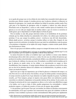 no se queda ahí, porque una vez las células de estos tejidos han consumido toda la glucosa que
no se queda ahí, porque una vez las células de estos tejidos han consumido toda la glucosa que
necesitan para obtener energía, la insulina provoca que la glucosa sobrante se almacene en
necesitan para obtener energía, la insulina provoca que la glucosa sobrante se almacene en
depósitos de glucógeno. Así, cuando más adelante las células la necesiten, podrán usarla. Pero
depósitos de glucógeno. Así, cuando más adelante las células la necesiten, podrán usarla. Pero
¿qué pasa si los depósitos de glucógeno están al completo y todavía nos sobra glucosa?
¿qué pasa si los depósitos de glucógeno están al completo y todavía nos sobra glucosa?
Desecharla sería un desperdicio, y nunca se sabe cuándo vendrán épocas de hambruna. Si la
Desecharla sería un desperdicio, y nunca se sabe cuándo vendrán épocas de hambruna. Si la
glucosa ya no nos cabe por ningún lado, la insulina induce a que ese exceso se convierta en
glucosa ya no nos cabe por ningún lado, la insulina induce a que ese exceso se convierta en
ácidos grasos, que se depositarán en el tejido adiposo en forma de grasa.
ácidos grasos, que se depositarán en el tejido adiposo en forma de grasa.
Pero la insulina va más allá, porque interviene incluso en el metabolismo de las proteínas:
Pero la insulina va más allá, porque interviene incluso en el metabolismo de las proteínas:
estimu
estimula que las células absorban los aminoácidos de la dieta y los utilicen para sintetizar las
la que las células absorban los aminoácidos de la dieta y los utilicen para sintetizar las
proteínas. O sea, que aunque las palabras
proteínas. O sea, que aunque las palabras azúcar
azúcar e
e insulina
insulina no eran del todo desacertadas,
no eran del todo desacertadas,
faltaría añadir
faltaría añadir grasas
grasas y
y proteínas
proteínas, porque la insulina influye en todos ellos. Después de una
, porque la insulina influye en todos ellos. Después de una
ingesta excesiva de nutrientes, la insulina favorece que tanto los carbohidratos como las grasas
ingesta excesiva de nutrientes, la insulina favorece que tanto los carbohidratos como las grasas
y las proteínas se depositen en los tejidos del cuerpo. Imagina a cuántos niveles puede afectar
y las proteínas se depositen en los tejidos del cuerpo. Imagina a cuántos niveles puede afectar
que esta hormona se
que esta hormona se alter
altere.
e.
Esto es lo que
Esto es lo que pasa en la diabetes mellitus, aunque no s
pasa en la diabetes mellitus, aunque no siempr
iempre del mismo m
e del mismo modo. Los dos tipos
odo. Los dos tipos
más frecuentes son
más frecuentes son la diabetes ti
la diabetes tipo I, en la que
po I, en la que no se produce insu
no se produce insulina, y la diabet
lina, y la diabetes tipo
es tipo II
II, en la
, en la
que sí se produce, pero los tejidos no responden a ella de forma adecuada.
que sí se produce, pero los tejidos no responden a ella de forma adecuada.
La menos frecuente de ambas es la diabetes tipo I, que también se conoce como diabetes
La menos frecuente de ambas es la diabetes tipo I, que también se conoce como diabetes
uvenil porque afecta sobre todo a jóvenes y a niños. En este caso, las células del páncreas que
uvenil porque afecta sobre todo a jóvenes y a niños. En este caso, las células del páncreas que
producen la insulina están destruidas, normalmente debid
producen la insulina están destruidas, normalmente debido a u
o a una enfermedad autoinmune en
na enfermedad autoinmune en la
la
que el sistema de «defensa» las ataca por error. El resultado es un déficit total de insulina, por lo
que el sistema de «defensa» las ataca por error. El resultado es un déficit total de insulina, por lo
que la glucosa no puede entrar en las células y su concentración en sangre se eleva
que la glucosa no puede entrar en las células y su concentración en sangre se eleva
increíblemente. Para compensar, el cuerpo intenta eliminar toda esa glucosa a través de la orina,
increíblemente. Para compensar, el cuerpo intenta eliminar toda esa glucosa a través de la orina,
por eso dos de los síntomas clásicos de la diabetes son la deshidratación y la poliuria, es decir,
por eso dos de los síntomas clásicos de la diabetes son la deshidratación y la poliuria, es decir,
orinar con mucha frecuencia.
orinar con mucha frecuencia.
Igual crees que es algo sin importancia, que al final la glucosa se eliminará del cuerpo y ya
Igual crees que es algo sin importancia, que al final la glucosa se eliminará del cuerpo y ya
está. Pero esto no va solo de azúcar. Sin insulina y sin que
está. Pero esto no va solo de azúcar. Sin insulina y sin que las células puedan c
las células puedan consumir glucosa,
onsumir glucosa,
el cuerpo necesita un plan B con el que alimentar sus tejidos: degradar las grasas. Y problema
el cuerpo necesita un plan B con el que alimentar sus tejidos: degradar las grasas. Y problema
resuelto, ¿no? Pues tampoco, porque ni siquiera estas grasas libres son inofensivas: pueden
resuelto, ¿no? Pues tampoco, porque ni siquiera estas grasas libres son inofensivas: pueden
convertirse en colesterol y depositarse en las paredes internas de las arterias. Si esto ocurre, con
convertirse en colesterol y depositarse en las paredes internas de las arterias. Si esto ocurre, con
el tiempo la estructura de los vasos
el tiempo la estructura de los vasos sanguíneos se altera y se
sanguíneos se altera y se les vuelve m
les vuelve más difícil llevar sangre
ás difícil llevar sangre
a los tejidos, con lo que se daña el riñón, pueden gangrenarse las extremidades e incluso
a los tejidos, con lo que se daña el riñón, pueden gangrenarse las extremidades e incluso
producirse ceguera, y el infarto de corazón y el ictus son, de repente, algo probable.
producirse ceguera, y el infarto de corazón y el ictus son, de repente, algo probable.
Y a las proteínas ¿qué les pasa? Pues que, sin insulina, las células no absorben correctamente
Y a las proteínas ¿qué les pasa? Pues que, sin insulina, las células no absorben correctamente
los aminoácidos, con lo que se produce una consecuencia muy grave de la diabetes: la falta de
los aminoácidos, con lo que se produce una consecuencia muy grave de la diabetes: la falta de
proteínas. Como resultado, la persona se siente extremadamente débil, pierde peso rápidamente
proteínas. Como resultado, la persona se siente extremadamente débil, pierde peso rápidamente
y sufre
y sufre alter
alteraciones en
aciones en muchísimos
muchísimos tejid
tejidos del
os del cuerpo que
cuerpo que necesitan proteína
necesitan proteínas para func
s para funcionar
ionar.
.
Pero esta no es la única forma de tener diabetes. La diabetes tipo
Pero esta no es la única forma de tener diabetes. La diabetes tipo II
II, mucho más frecuente que
, mucho más frecuente que
 