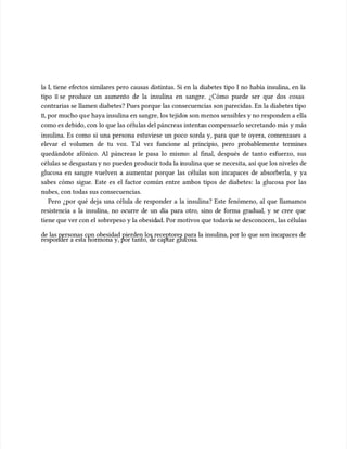 la I, tiene efectos similares pero causas distintas. Si en la diabetes tipo I no había insulina, en la
la I, tiene efectos similares pero causas distintas. Si en la diabetes tipo I no había insulina, en la
tipo
tipo II
II se produce un aumento de la insulina en sangre. ¿Cómo puede ser que dos cosas
se produce un aumento de la insulina en sangre. ¿Cómo puede ser que dos cosas
contrarias se llamen diabetes? Pues porque las consecuencias son parecidas. En la diabetes tipo
contrarias se llamen diabetes? Pues porque las consecuencias son parecidas. En la diabetes tipo
II
II, por mucho qu
, por mucho que haya insulina en sangre, los tejido
e haya insulina en sangre, los tejidos son m
s son menos sensibles y no responden a ella
enos sensibles y no responden a ella
como es debido, con
como es debido, con lo que las célu
lo que las células del páncreas intenta
las del páncreas intentan compensarlo secretando más y más
n compensarlo secretando más y más
insulina. Es como si una persona estuviese un poco sorda y, para que te oyera, comenzases a
insulina. Es como si una persona estuviese un poco sorda y, para que te oyera, comenzases a
elevar el volumen de tu voz. Tal vez funcione al principio, pero probablemente termines
elevar el volumen de tu voz. Tal vez funcione al principio, pero probablemente termines
quedándote afónico. Al páncreas le pasa lo mismo: al final, después de tanto esfuerzo, sus
quedándote afónico. Al páncreas le pasa lo mismo: al final, después de tanto esfuerzo, sus
células se desgastan y no
células se desgastan y no pueden producir toda la i
pueden producir toda la insulina que se
nsulina que se necesita, así que los niveles de
necesita, así que los niveles de
glucosa en sangre vuelven a aumentar porque las células son incapaces de absorberla, y ya
glucosa en sangre vuelven a aumentar porque las células son incapaces de absorberla, y ya
sabes cómo sigue. Este es el factor común entre ambos tipos de diabetes: la glucosa por las
sabes cómo sigue. Este es el factor común entre ambos tipos de diabetes: la glucosa por las
nubes, con todas sus consecuencias.
nubes, con todas sus consecuencias.
Pero ¿por qué deja una célula de responder a la insulina? Este fenómeno, al que llamamos
Pero ¿por qué deja una célula de responder a la insulina? Este fenómeno, al que llamamos
resistencia a la insulina, no ocurre de un día para otro, sino de forma gradual, y se cree que
resistencia a la insulina, no ocurre de un día para otro, sino de forma gradual, y se cree que
tiene que ver con el
tiene que ver con el sobrepeso y la obesid
sobrepeso y la obesidad. Por motivos que todaví
ad. Por motivos que todavía se desconocen,
a se desconocen, las células
las células
de las personas con obesidad pierden los receptores para la insulina, por lo que son incapaces de
de las personas con obesidad pierden los receptores para la insulina, por lo que son incapaces de
responder a esta hormona y, por tanto, de captar glucosa.
responder a esta hormona y, por tanto, de captar glucosa.
 
