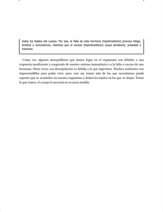 todos los tejidos del cuerpo. Por eso, la falta de esta hormona (hipotiroidismo) provoca fatiga,
todos los tejidos del cuerpo. Por eso, la falta de esta hormona (hipotiroidismo) provoca fatiga,
lentitud o somnolencia, mientras que el exceso (hipertiroidismo) causa temblores, ansiedad e
lentitud o somnolencia, mientras que el exceso (hipertiroidismo) causa temblores, ansiedad e
insomnio.
insomnio.
Como ves, algunos desequilibrios que tienen lugar en el organismo son debidos a una
Como ves, algunos desequilibrios que tienen lugar en el organismo son debidos a una
respuesta insuficiente o exagerada de nuestro sistema inmunitario o a la falta o exceso de una
respuesta insuficiente o exagerada de nuestro sistema inmunitario o a la falta o exceso de una
hormona. Otras veces, esa desregulación es debida a lo que ingerimos. Muchos nutrientes son
hormona. Otras veces, esa desregulación es debida a lo que ingerimos. Muchos nutrientes son
imprescindibles para poder vivir, pero, aun así, tomar más de los que necesitamos puede
imprescindibles para poder vivir, pero, aun así, tomar más de los que necesitamos puede
suponer que se
suponer que se acumulen
acumulen en nuestro organismo y dañen los tejidos en los que
en nuestro organismo y dañen los tejidos en los que se alojan. T
se alojan. Tomes
omes
lo que tomes, el c
lo que tomes, el cuerpo lo necesita en su jus
uerpo lo necesita en su justa medida
ta medida
 