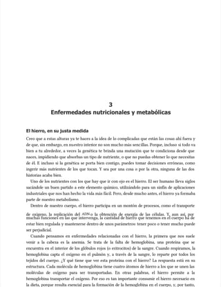 3
3
Enfermedades nutricionales y metabólicas
Enfermedades nutricionales y metabólicas
El hierro, en su justa medida
El hierro, en su justa medida
Creo que a estas alturas ya te haces a la idea de lo complicadas que están las cosas ahí fuera y
Creo que a estas alturas ya te haces a la idea de lo complicadas que están las cosas ahí fuera y
de que, sin embargo, en nu
de que, sin embargo, en nuestro inter
estro interior no son muc
ior no son mucho más senc
ho más sencillas. Porq
illas. Porque, incluso
ue, incluso si todo va
si todo va
bien a tu alrededor, a veces la genética te brinda una mutación que te condiciona desde que
bien a tu alrededor, a veces la genética te brinda una mutación que te condiciona desde que
naces, impidiendo que absorbas un tipo de nutriente, o que no puedas obtener lo que necesitas
naces, impidiendo que absorbas un tipo de nutriente, o que no puedas obtener lo que necesitas
de él. E incluso si la genética se porta bien contigo, puedes tomar decisiones erróneas, como
de él. E incluso si la genética se porta bien contigo, puedes tomar decisiones erróneas, como
ingerir más nutrientes de los que tocan. Y sea por una cosa o por la otra, ninguna de las dos
ingerir más nutrientes de los que tocan. Y sea por una cosa o por la otra, ninguna de las dos
historias acaba bien.
historias acaba bien.
Uno de los nutrientes con los que hay que ir con ojo es el hierro. El ser humano lleva siglos
Uno de los nutrientes con los que hay que ir con ojo es el hierro. El ser humano lleva siglos
sacándole un buen partido a este elemento químico, utilizándolo para un sinfín de aplicaciones
sacándole un buen partido a este elemento químico, utilizándolo para un sinfín de aplicaciones
industriales que nos han hecho la vida más fácil. Pero, desde mucho antes, el hierro ya formaba
industriales que nos han hecho la vida más fácil. Pero, desde mucho antes, el hierro ya formaba
parte de nuestro metabolismo.
parte de nuestro metabolismo.
Dentro de nuestro cuerpo, el hierro participa en un montón de procesos, como el transporte
Dentro de nuestro cuerpo, el hierro participa en un montón de procesos, como el transporte
de oxígeno, la replicación del
de oxígeno, la replicación del ADN
ADN o la obtención de energía de las células. Y, aun así, por
o la obtención de energía de las células. Y, aun así, por
muchas funciones en las que intervenga, la cantidad de hierro que tenemos en el cuerpo ha de
muchas funciones en las que intervenga, la cantidad de hierro que tenemos en el cuerpo ha de
estar bien regulada y mantenerse dentro de unos parámetros: tener poco o tener mucho puede
estar bien regulada y mantenerse dentro de unos parámetros: tener poco o tener mucho puede
ser perjudicial.
ser perjudicial.
Cuando pensamos en enfermedades relacionadas con el hierro, la primera que nos suele
Cuando pensamos en enfermedades relacionadas con el hierro, la primera que nos suele
venir a la cabeza es la anemia. Se trata de la falta de hemoglobina, una proteína que se
venir a la cabeza es la anemia. Se trata de la falta de hemoglobina, una proteína que se
encuentra en el interior de los glóbulos rojos (o eritrocitos) de la sangre. Cuando respiramos, la
encuentra en el interior de los glóbulos rojos (o eritrocitos) de la sangre. Cuando respiramos, la
hemoglobina capta el oxígeno en el pulmón y, a través de la sangre, lo reparte por todos los
hemoglobina capta el oxígeno en el pulmón y, a través de la sangre, lo reparte por todos los
tejidos del cuerpo. ¿Y qué tiene que ver esta proteína con el hierro? La respuesta está en su
tejidos del cuerpo. ¿Y qué tiene que ver esta proteína con el hierro? La respuesta está en su
estructura. Cada molécula de hemoglobina tiene cuatro átomos de hierro a los que se unen las
estructura. Cada molécula de hemoglobina tiene cuatro átomos de hierro a los que se unen las
moléculas de oxígeno para ser transportadas. En otras palabras, el hierro permite a la
moléculas de oxígeno para ser transportadas. En otras palabras, el hierro permite a la
hemoglobina transportar el oxígeno. Por eso es tan importante consumir el hierro necesario en
hemoglobina transportar el oxígeno. Por eso es tan importante consumir el hierro necesario en
la dieta, porque resulta esencial para la formación de la hemoglobina en el cuerpo, y, por tanto,
la dieta, porque resulta esencial para la formación de la hemoglobina en el cuerpo, y, por tanto,
 