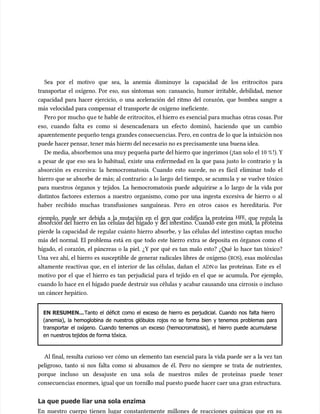 Sea por el motivo que sea, la anemia disminuye la capacidad de los eritrocitos para
Sea por el motivo que sea, la anemia disminuye la capacidad de los eritrocitos para
transportar el oxígeno. Por eso, sus síntomas son: cansancio, humor irritable, debilidad, menor
transportar el oxígeno. Por eso, sus síntomas son: cansancio, humor irritable, debilidad, menor
capacidad para hacer ejercicio, o una aceleración del ritmo del corazón, que bombea sangre a
capacidad para hacer ejercicio, o una aceleración del ritmo del corazón, que bombea sangre a
más velocidad para compensar el transporte de oxígeno ineficiente.
más velocidad para compensar el transporte de oxígeno ineficiente.
Pero por mucho qu
Pero por mucho que te hable de eritrocitos, el hier
e te hable de eritrocitos, el hierro es esencial para muchas
ro es esencial para muchas otras cosas. Por
otras cosas. Por
eso, cuando falta es como si desencadenara un efecto dominó, haciendo que un cambio
eso, cuando falta es como si desencadenara un efecto dominó, haciendo que un cambio
apar
aparentemente pequeño tenga grandes consecuen
entemente pequeño tenga grandes consecuencias. Pero, en contra de lo que la intuición nos
cias. Pero, en contra de lo que la intuición nos
puede hacer pensar, tener más hierr
puede hacer pensar, tener más hierro del nec
o del necesario no es precisamente una
esario no es precisamente una buena idea.
buena idea.
De media, absorbemos una mu
De media, absorbemos una muy pequeña parte del hier
y pequeña parte del hierro que ingerimos (¡tan solo el 10 %
ro que ingerimos (¡tan solo el 10 %!). Y
!). Y
a pesar de que eso sea lo habitual, existe una enfermedad en la que pasa justo lo contrario y la
a pesar de que eso sea lo habitual, existe una enfermedad en la que pasa justo lo contrario y la
absorción es excesiva: la hemocromatosis. Cuando esto sucede, no es fácil eliminar todo el
absorción es excesiva: la hemocromatosis. Cuando esto sucede, no es fácil eliminar todo el
hierro que se absorbe de más; al contrario: a lo largo del tiempo, se acumu
hierro que se absorbe de más; al contrario: a lo largo del tiempo, se acumula y se vuelve tóxico
la y se vuelve tóxico
para nuestros órganos y tejidos. La hemocromatosis puede adquirirse a lo largo de la vida por
para nuestros órganos y tejidos. La hemocromatosis puede adquirirse a lo largo de la vida por
distintos factores externos a nuestro organismo, como por una ingesta excesiva de hierro o al
distintos factores externos a nuestro organismo, como por una ingesta excesiva de hierro o al
haber recibido muchas transfusiones sanguíneas. Pero en otros casos es hereditaria. Por
haber recibido muchas transfusiones sanguíneas. Pero en otros casos es hereditaria. Por
ejemplo, puede ser debida a la mutación en el gen que codifica la proteína
ejemplo, puede ser debida a la mutación en el gen que codifica la proteína HFE
HFE, que regula la
, que regula la
absorción del hierro en las células del hígado y del intestino. Cuando este gen muta, la proteína
absorción del hierro en las células del hígado y del intestino. Cuando este gen muta, la proteína
pierde la capacidad de regular cuánto hierro absorbe, y las células del intestino captan mucho
pierde la capacidad de regular cuánto hierro absorbe, y las células del intestino captan mucho
más del normal. El problema está en que todo este hierro extra se deposita en órganos como el
más del normal. El problema está en que todo este hierro extra se deposita en órganos como el
hígado, el corazón, el páncreas o la piel. ¿Y por qué es tan malo esto? ¿Qué lo hace tan tóxico?
hígado, el corazón, el páncreas o la piel. ¿Y por qué es tan malo esto? ¿Qué lo hace tan tóxico?
Una vez ahí, el hierro es susceptible de generar radicales libres de oxígeno (
Una vez ahí, el hierro es susceptible de generar radicales libres de oxígeno (ROS
ROS), esas moléculas
), esas moléculas
altamente reactivas que, en el interior de las células, dañan el
altamente reactivas que, en el interior de las células, dañan el ADN
ADN o las proteínas. Este es el
o las proteínas. Este es el
motivo por el que el hierro es tan perjudicial para el tejido en el que se acumu
motivo por el que el hierro es tan perjudicial para el tejido en el que se acumula. Por ejemplo,
la. Por ejemplo,
cuando lo hace en el hígado puede destruir sus células y acabar causando una cirrosis o incluso
cuando lo hace en el hígado puede destruir sus células y acabar causando una cirrosis o incluso
un cáncer hepático.
un cáncer hepático.
EN RESUMEN...
EN RESUMEN...Tanto el déficit como el exceso de hierro es perjudicial. Cuando nos falta hierro
Tanto el déficit como el exceso de hierro es perjudicial. Cuando nos falta hierro
(anemia), la hemoglobina de nuestros glóbulos rojos no se forma bien y tenemos problemas para
(anemia), la hemoglobina de nuestros glóbulos rojos no se forma bien y tenemos problemas para
transportar el oxígeno. Cuando tenemos un exceso (hemocromatosis), el hierro puede acumularse
transportar el oxígeno. Cuando tenemos un exceso (hemocromatosis), el hierro puede acumularse
en nuestros tejidos de forma tóxica.
en nuestros tejidos de forma tóxica.
Al final, resulta curioso ver cómo un elemento tan esencial para la vida puede ser a la vez tan
Al final, resulta curioso ver cómo un elemento tan esencial para la vida puede ser a la vez tan
peligroso, tanto si nos falta como si abusamos de él. Pero no siempre se trata de nutrientes,
peligroso, tanto si nos falta como si abusamos de él. Pero no siempre se trata de nutrientes,
porque incluso un desajuste en una sola de nuestros miles de proteínas puede tener
porque incluso un desajuste en una sola de nuestros miles de proteínas puede tener
consecuen
consecuencias enormes, igual que un
cias enormes, igual que un tornil
tornillo mal puesto puede hacer caer un
lo mal puesto puede hacer caer una gran estructura.
a gran estructura.
La que puede liar una sola enzima
La que puede liar una sola enzima
En nuestro cuerpo tienen lugar constantemente millones de reacciones químicas que en su
En nuestro cuerpo tienen lugar constantemente millones de reacciones químicas que en su
 
