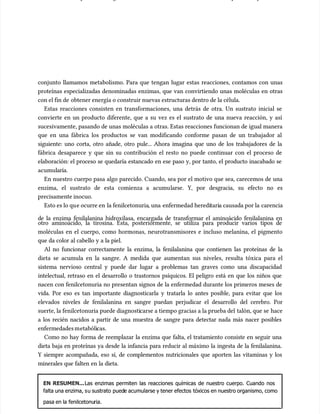 conjunto llamamos metabolismo. Para que tengan lugar estas reacciones, contamos con unas
conjunto llamamos metabolismo. Para que tengan lugar estas reacciones, contamos con unas
proteínas especializadas denominadas enzimas, que van convirtiendo unas moléculas en otras
proteínas especializadas denominadas enzimas, que van convirtiendo unas moléculas en otras
con el fin de
con el fin de obtener energía o construir nuevas estructuras dentro de la célula.
obtener energía o construir nuevas estructuras dentro de la célula.
Estas reacciones consisten en transformaciones, una detrás de otra. Un sustrato inicial se
Estas reacciones consisten en transformaciones, una detrás de otra. Un sustrato inicial se
convierte en un producto diferente, que a su vez es el sustrato de una nueva reacción, y así
convierte en un producto diferente, que a su vez es el sustrato de una nueva reacción, y así
sucesivamente, pasando de unas moléculas a otras. Estas reacciones funcionan de igual manera
sucesivamente, pasando de unas moléculas a otras. Estas reacciones funcionan de igual manera
que en una fábrica los productos se van modificando conforme pasan de un trabajador al
que en una fábrica los productos se van modificando conforme pasan de un trabajador al
siguiente: uno corta, otro añade, otro pule... Ahora imagina que uno de los trabajadores de la
siguiente: uno corta, otro añade, otro pule... Ahora imagina que uno de los trabajadores de la
fábrica desaparece y que sin su contribución el resto no puede continuar con el proceso de
fábrica desaparece y que sin su contribución el resto no puede continuar con el proceso de
elaboración: el proceso se quedaría estancado en ese paso y, por tanto, el producto inacabado se
elaboración: el proceso se quedaría estancado en ese paso y, por tanto, el producto inacabado se
acumu
acumularía.
laría.
En nuestro cuerpo pasa algo parecido. Cuando, sea por el motivo que sea, carecemos de una
En nuestro cuerpo pasa algo parecido. Cuando, sea por el motivo que sea, carecemos de una
enzima, el sustrato de esta comienza a acumu
enzima, el sustrato de esta comienza a acumularse. Y, por desgracia, su efecto no es
larse. Y, por desgracia, su efecto no es
precisamente inocuo.
precisamente inocuo.
Esto es lo qu
Esto es lo que ocurre en
e ocurre en la fenilcetonuria
la fenilcetonuria, una
, una enfermedad heredi
enfermedad hereditari
taria causada por la
a causada por la carencia
carencia
de la enzima fenilalanina hidroxilasa, encargada de transformar el aminoácido fenilalanina en
de la enzima fenilalanina hidroxilasa, encargada de transformar el aminoácido fenilalanina en
otro aminoácido, la tirosina. Esta, posteriormente, se utiliza para producir varios tipos de
otro aminoácido, la tirosina. Esta, posteriormente, se utiliza para producir varios tipos de
moléculas en el cuerpo, como hormonas, neurotransmisores e incluso melanina, el pigmento
moléculas en el cuerpo, como hormonas, neurotransmisores e incluso melanina, el pigmento
que da color al cabello y a la piel.
que da color al cabello y a la piel.
Al no funcionar correctamente la enzima, la fenilalanina que contienen las proteínas de la
Al no funcionar correctamente la enzima, la fenilalanina que contienen las proteínas de la
dieta se acumu
dieta se acumula en la sangre. A medida que aumentan sus niveles, resulta tóxica para el
la en la sangre. A medida que aumentan sus niveles, resulta tóxica para el
sistema nervioso central y puede dar lugar a problemas tan graves como una discapacidad
sistema nervioso central y puede dar lugar a problemas tan graves como una discapacidad
intelectual, retraso en el desarrollo o trastornos psíquicos. El peligro está en que los niños que
intelectual, retraso en el desarrollo o trastornos psíquicos. El peligro está en que los niños que
nacen con fenilcetonuria no presentan signos de la enfermedad durante los primeros meses de
nacen con fenilcetonuria no presentan signos de la enfermedad durante los primeros meses de
vida. Por eso es tan importante diagnosticarla y tratarla lo antes posible, para evitar que los
vida. Por eso es tan importante diagnosticarla y tratarla lo antes posible, para evitar que los
elevados niveles de fenilalanina en sangre puedan perjudicar el desarrollo del cerebro. Por
elevados niveles de fenilalanina en sangre puedan perjudicar el desarrollo del cerebro. Por
suerte, la fenilcetonuria puede diagnosti
suerte, la fenilcetonuria puede diagnosticarse a tiempo gracias a la prueba del
carse a tiempo gracias a la prueba del talón, que se
talón, que se hace
hace
a los recién nacidos a partir de una muestra de sangre para detectar nada más nacer posibles
a los recién nacidos a partir de una muestra de sangre para detectar nada más nacer posibles
enfermedadesm
enfermedadesmetabóli
etabólicas.
cas.
Como no hay forma de reemplazar la enzima que falta, el tratamiento consiste en seguir una
Como no hay forma de reemplazar la enzima que falta, el tratamiento consiste en seguir una
dieta baja en proteínas ya desde la infancia para reducir al máximo la ingesta de la fenilalanina.
dieta baja en proteínas ya desde la infancia para reducir al máximo la ingesta de la fenilalanina.
Y siempre acompañada, eso sí, de complementos nutricionales que aporten las vitaminas y los
Y siempre acompañada, eso sí, de complementos nutricionales que aporten las vitaminas y los
minerales que falten en la dieta.
minerales que falten en la dieta.
EN RESUMEN...
EN RESUMEN...Las enzimas permiten las reacciones químicas de nuestro cuerpo. Cuando nos
Las enzimas permiten las reacciones químicas de nuestro cuerpo. Cuando nos
falta una enzima, s
falta una enzima, su sustrato
u sustrato pued
puede acumularse y tener efectos
e acumularse y tener efectos tóxicos en nuestro organismo, como
tóxicos en nuestro organismo, como
pasa en la
pasa en la fenilcetonu
fenilcetonuria.
ria.
 