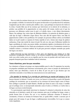 Pero no todas las enzimas tienen que ver con el metabolismo de los alimentos. El albinismo,
Pero no todas las enzimas tienen que ver con el metabolismo de los alimentos. El albinismo,
por ejempl
por ejemplo, es debido a la mutación de
o, es debido a la mutación de los genes involucrados en
los genes involucrados en la producción de la
la producción de la melanina,
melanina,
el pigmento que da color a nuestra piel, cabello y ojos, y que participa en el proceso de visión en
el pigmento que da color a nuestra piel, cabello y ojos, y que participa en el proceso de visión en
la retina. Cuando falla una de las enzimas que intervienen en la síntesis de la melanina, se
la retina. Cuando falla una de las enzimas que intervienen en la síntesis de la melanina, se
produce una pérdida de la pigmentación en estas partes del cuerpo, motivo por el que las
produce una pérdida de la pigmentación en estas partes del cuerpo, motivo por el que las
personas con albinismo suelen tener la piel y el cabello claros, o este último directamente
personas con albinismo suelen tener la piel y el cabello claros, o este último directamente
blanco. Sin embargo, hay varios tipos de albinismo debidos a la mutación de distintos genes, y
blanco. Sin embargo, hay varios tipos de albinismo debidos a la mutación de distintos genes, y
cada tipo da lugar a diferentes rasgos físicos. Pero más allá del aspecto físico, esta falta de
cada tipo da lugar a diferentes rasgos físicos. Pero más allá del aspecto físico, esta falta de
pigmentación conlleva otros problemas. Por ejemplo, las personas albinas sufren con facilidad
pigmentación conlleva otros problemas. Por ejemplo, las personas albinas sufren con facilidad
daños en la piel cuando se exponen de forma repetida al sol, y tienen más riesgo de padecer
daños en la piel cuando se exponen de forma repetida al sol, y tienen más riesgo de padecer
melanoma, el tipo más mortal de cáncer de piel. No solo eso, sino que el albinismo también da
melanoma, el tipo más mortal de cáncer de piel. No solo eso, sino que el albinismo también da
lugar a problemas de visión: una menor nitidez, movimientos rápidos e involuntarios de los ojos
lugar a problemas de visión: una menor nitidez, movimientos rápidos e involuntarios de los ojos
y una
y una gran sensibilida
gran sensibilidad a la
d a la luz. Dado que actualmente
luz. Dado que actualmente no tiene cu
no tiene cura, el trata
ra, el tratamiento consiste en
miento consiste en
cuidados oculares y revisiones médicas de la piel para prevenir cualquier anomalía que pueda
cuidados oculares y revisiones médicas de la piel para prevenir cualquier anomalía que pueda
dar lugar a un cánc
dar lugar a un cáncer
er.
.
Podrá intervenir en unas reacciones u otras, pero, por desgracia, una enzima no es algo
Podrá intervenir en unas reacciones u otras, pero, por desgracia, una enzima no es algo
fácilmente reemplazable. Nuestro cuerpo es un sistema complejo diseñado al detalle para que
fácilmente reemplazable. Nuestro cuerpo es un sistema complejo diseñado al detalle para que
todo vaya sobre ruedas, pero eso no significa que las cosas no puedan salir mal: basta con un
todo vaya sobre ruedas, pero eso no significa que las cosas no puedan salir mal: basta con un
pequeño desajuste para hacer tambalear toda la estructura.
pequeño desajuste para hacer tambalear toda la estructura.
Toma vitaminas, pero las que
Toma vitaminas, pero las que necesites
necesites
Las vitaminas se llaman así porque son imprescindibles para la vida. El organismo las necesita
Las vitaminas se llaman así porque son imprescindibles para la vida. El organismo las necesita
en pequeñas cantidades para funcionar correctamente, pero, como es incapaz de sintetizarlas él
en pequeñas cantidades para funcionar correctamente, pero, como es incapaz de sintetizarlas él
mismo, tiene que obtenerlas a través de la dieta. Es por eso por lo que decimos que son
mismo, tiene que obtenerlas a través de la dieta. Es por eso por lo que decimos que son
nutrientes esenciales: si nos falta
nutrientes esenciales: si nos faltan, las consecuenc
n, las consecuencias no son nada buenas.
ias no son nada buenas.
Por ejemplo, la vitamina D es conocida por sintetizarse en nuestra piel gracias a la luz
Por ejemplo, la vitamina D es conocida por sintetizarse en nuestra piel gracias a la luz
ultravioleta del sol. Pero algo que no se conoce tanto es su papel crucial en la formación de los
ultravioleta del sol. Pero algo que no se conoce tanto es su papel crucial en la formación de los
huesos durante la infancia. Cuando eres joven, tus huesos se desarrollan a partir del llamado
huesos durante la infancia. Cuando eres joven, tus huesos se desarrollan a partir del llamado
cartílago de crecimiento, que se encuentra en los extremos de huesos largos como el fémur.
cartílago de crecimiento, que se encuentra en los extremos de huesos largos como el fémur.
Este cartílago es parecido al tejido blando y flexible que forma la nariz o las orejas. A medida
Este cartílago es parecido al tejido blando y flexible que forma la nariz o las orejas. A medida
que el cartílago crece, va incorporando minerales como el calcio y el fósforo, se vuelve duro y
que el cartílago crece, va incorporando minerales como el calcio y el fósforo, se vuelve duro y
da lugar a un h
da lugar a un hueso recién formado.
ueso recién formado.
Y es precisamente aquí donde interviene la vitamina D: estimu
Y es precisamente aquí donde interviene la vitamina D: estimula la absorción de estos dos
la la absorción de estos dos
minerales en el intestino a partir de lo que comemos, para que el cartílago los tenga a mano y
minerales en el intestino a partir de lo que comemos, para que el cartílago los tenga a mano y
pueda formar bien el hueso. Por eso, si no tomamos suficiente vitamina D durante el
pueda formar bien el hueso. Por eso, si no tomamos suficiente vitamina D durante el
crecimiento, el hueso no termina de formarse bien, se queda débil y tiende a curvarse por el
crecimiento, el hueso no termina de formarse bien, se queda débil y tiende a curvarse por el
propio peso del cuerpo, lo que da lugar a malformaciones irreversibles. Es lo que se conoce
propio peso del cuerpo, lo que da lugar a malformaciones irreversibles. Es lo que se conoce
como
como raquit
raquitismo.
ismo.
 