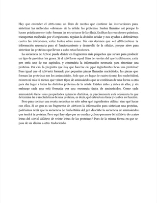 Hay que entender el
Hay que entender el ADN
ADN como un libro de recetas que contiene las instrucciones para
como un libro de recetas que contiene las instrucciones para
sintetizar las moléculas «obreras» de la célula: las proteínas. Suelen llamarse así porque lo
sintetizar las moléculas «obreras» de la célula: las proteínas. Suelen llamarse así porque lo
hacen prácticamente todo: forman las estructuras de la célula, facilitan las reacciones químicas,
hacen prácticamente todo: forman las estructuras de la célula, facilitan las reacciones químicas,
transportan moléculas por el organismo, regulan la división celular y nos ayudan a defendernos
transportan moléculas por el organismo, regulan la división celular y nos ayudan a defendernos
contra las infecciones, entre tantas otras cosas. Por eso decimos que «el
contra las infecciones, entre tantas otras cosas. Por eso decimos que «el ADN
ADN contiene la
contiene la
información necesaria para el funcionamiento y desarrollo de la célula», porque sirve para
información necesaria para el funcionamiento y desarrollo de la célula», porque sirve para
sinteti
sintetizar las pro
zar las proteínas que llevan a
teínas que llevan a cabo estas fun
cabo estas funciones.
ciones.
La secuencia de
La secuencia de ADN
ADNse puede dividir en fragmentos más pequeños que sirven para producir
se puede dividir en fragmentos más pequeños que sirven para producir
un tipo de proteína: los genes. Si el
un tipo de proteína: los genes. Si el ADN
ADNfuese aquel libro de recetas del que hablábamos, cada
fuese aquel libro de recetas del que hablábamos, cada
gen sería uno de sus capítulos, y contendría la información necesaria para sintetizar una
gen sería uno de sus capítulos, y contendría la información necesaria para sintetizar una
proteína. Por eso, la pregunta que hay que hacerse es: ¿qué ingredientes lleva una proteína?
proteína. Por eso, la pregunta que hay que hacerse es: ¿qué ingredientes lleva una proteína?
Pues igual que el
Pues igual que el ADN
ADN está formado por pequeñas piezas llamadas nucleótidos, las piezas que
está formado por pequeñas piezas llamadas nucleótidos, las piezas que
forman las proteínas son los aminoácidos. Solo que, en lugar de cuatro (como los nucleótidos),
forman las proteínas son los aminoácidos. Solo que, en lugar de cuatro (como los nucleótidos),
existen ni más ni menos que veinte tipos de aminoácidos que se combinan de una forma u otra
existen ni más ni menos que veinte tipos de aminoácidos que se combinan de una forma u otra
para dar lugar a todas las distintas proteínas de la célula. Existen miles y miles de ellas, y sin
para dar lugar a todas las distintas proteínas de la célula. Existen miles y miles de ellas, y sin
embargo cada una está formada por una secuencia única de aminoácidos. Como cada
embargo cada una está formada por una secuencia única de aminoácidos. Como cada
aminoácido tiene unas propiedades químicas distintas, es precisamente esta secuencia la que
aminoácido tiene unas propiedades químicas distintas, es precisamente esta secuencia la que
determi
determina las c
na las caracter
aracterísticas de una proteína, es decir
ísticas de una proteína, es decir, qué estructu
, qué estructura tiene y cuál es
ra tiene y cuál es su
su función.
función.
Pero para cocinar una receta necesitas no solo saber qué ingredientes utilizar, sino qué hacer
Pero para cocinar una receta necesitas no solo saber qué ingredientes utilizar, sino qué hacer
con ellos. Si un gen es un fragmento de
con ellos. Si un gen es un fragmento de ADN
ADNcon la información para sintetizar una proteína,
con la información para sintetizar una proteína,
podríamos decir que la secuencia de nucleótidos del gen describe la secuencia de aminoácidos
podríamos decir que la secuencia de nucleótidos del gen describe la secuencia de aminoácidos
que tendrá la proteí
que tendrá la proteína. Pero aquí hay algo que
na. Pero aquí hay algo que no cu
no cuadra: ¿cómo pasamos del alfabeto de cu
adra: ¿cómo pasamos del alfabeto de cuatro
atro
letras del
letras del ADN
ADNal alfabeto de veinte letras de las proteínas? Pues de la misma forma en que se
al alfabeto de veinte letras de las proteínas? Pues de la misma forma en que se
pasa de un idioma a otro: traduciendo.
pasa de un idioma a otro: traduciendo.
 