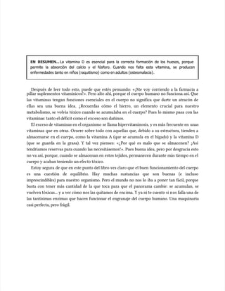 EN RESUMEN...
EN RESUMEN... La vitamina D es esencial para la correcta formación de los huesos, porque
La vitamina D es esencial para la correcta formación de los huesos, porque
permite la absorción del calcio y el fósforo. Cuando nos falta esta vitamina, se producen
permite la absorción del calcio y el fósforo. Cuando nos falta esta vitamina, se producen
enferm
enfermedades tanto en niños (raquitismo)
edades tanto en niños (raquitismo) como en adultos (osteomalacia)
como en adultos (osteomalacia).
.
Después de leer todo esto, puede que estés pensando: «¡Me voy corriendo a la farmacia a
Después de leer todo esto, puede que estés pensando: «¡Me voy corriendo a la farmacia a
pillar suplementos vitamínicos!». Pero alto ahí, porque el cuerpo humano no funciona así. Que
pillar suplementos vitamínicos!». Pero alto ahí, porque el cuerpo humano no funciona así. Que
las vitaminas tengan funciones esenciales en el cuerpo no significa que darte un atracón de
las vitaminas tengan funciones esenciales en el cuerpo no significa que darte un atracón de
ellas sea una buena idea. ¿Recuerdas cómo el hierro, un elemento crucial para nuestro
ellas sea una buena idea. ¿Recuerdas cómo el hierro, un elemento crucial para nuestro
metabolismo, se volvía tóxico cuando se acumu
metabolismo, se volvía tóxico cuando se acumulaba en el cuerpo? Pues lo mismo pasa con las
laba en el cuerpo? Pues lo mismo pasa con las
vitamina
vitaminas: tanto el déficit como el exc
s: tanto el déficit como el exceso son dañinos.
eso son dañinos.
El exceso de vitaminas en el organismo se llama hipervita
El exceso de vitaminas en el organismo se llama hipervitaminosis, y es más frecuente en
minosis, y es más frecuente en unas
unas
vitaminas que en otras. Ocurre sobre todo con aquellas que, debido a su estructura, tienden a
vitaminas que en otras. Ocurre sobre todo con aquellas que, debido a su estructura, tienden a
almacenarse en el cuerpo, como la vitamina A (que se acumu
almacenarse en el cuerpo, como la vitamina A (que se acumula en el hígado) y la vitamina D
la en el hígado) y la vitamina D
(que se guarda en la grasa). Y tal vez pienses: «¿Por qué es malo que se almacenen? ¡Así
(que se guarda en la grasa). Y tal vez pienses: «¿Por qué es malo que se almacenen? ¡Así
tendríamos reservas para cuando las necesitásemos!». Pues buena idea, pero por desgracia esto
tendríamos reservas para cuando las necesitásemos!». Pues buena idea, pero por desgracia esto
no va así, porque, cuando se almacenan en estos tejidos, permanecen durante más tiempo en el
no va así, porque, cuando se almacenan en estos tejidos, permanecen durante más tiempo en el
cuerpo y acaban teniendo un efec
cuerpo y acaban teniendo un efecto tóxico.
to tóxico.
Estoy segura de que en este punto del libro ves claro que el buen funcionamiento del cuerpo
Estoy segura de que en este punto del libro ves claro que el buen funcionamiento del cuerpo
es una cuestión de equilibrio. Hay muchas sustancias que son buenas (e incluso
es una cuestión de equilibrio. Hay muchas sustancias que son buenas (e incluso
imprescindibles) para nuestro organismo. Pero el mundo no nos lo iba a poner tan fácil, porque
imprescindibles) para nuestro organismo. Pero el mundo no nos lo iba a poner tan fácil, porque
basta con tener más cantidad de la que toca para que el panorama cambie: se acumu
basta con tener más cantidad de la que toca para que el panorama cambie: se acumulan, se
lan, se
vuelven tóxicas... y a ver cómo nos las quitamos de enc
vuelven tóxicas... y a ver cómo nos las quitamos de encima. Y ya ni te cuento si n
ima. Y ya ni te cuento si nos falla una de
os falla una de
las tantísimas enzimas que hacen funcionar el engranaje del cuerpo humano. Una maquinaria
las tantísimas enzimas que hacen funcionar el engranaje del cuerpo humano. Una maquinaria
casi perfecta, pero frágil.
casi perfecta, pero frágil.
 