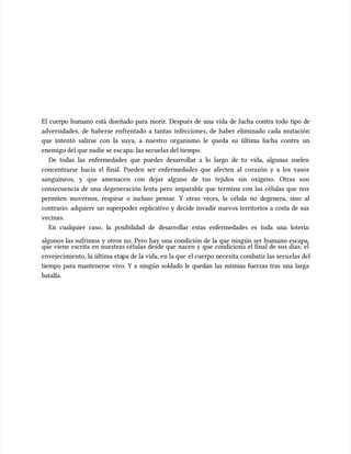El cuerpo humano está diseñado para morir. Después de una vida de lucha contra todo tipo de
El cuerpo humano está diseñado para morir. Después de una vida de lucha contra todo tipo de
adversidades, de haberse enfrentado a tantas infecciones, de haber eliminado cada mutación
adversidades, de haberse enfrentado a tantas infecciones, de haber eliminado cada mutación
que intentó salirse con la suya, a nuestro organismo le queda su última lucha contra un
que intentó salirse con la suya, a nuestro organismo le queda su última lucha contra un
enemigo del que nadie se esc
enemigo del que nadie se escapa: las secuelas del tiempo.
apa: las secuelas del tiempo.
De todas las enfermedades que puedes desarrollar a lo largo de tu vida, algunas suelen
De todas las enfermedades que puedes desarrollar a lo largo de tu vida, algunas suelen
concentrarse hacia el final. Pueden ser enfermedades que afecten al corazón y a los vasos
concentrarse hacia el final. Pueden ser enfermedades que afecten al corazón y a los vasos
sanguíneos, y que amenacen con dejar alguno de tus tejidos sin oxígeno. Otras son
sanguíneos, y que amenacen con dejar alguno de tus tejidos sin oxígeno. Otras son
consecuencia de una degeneración lenta pero imparable que termina con las células que nos
consecuencia de una degeneración lenta pero imparable que termina con las células que nos
permiten movernos, respirar o incluso pensar. Y otras veces, la célula no degenera, sino al
permiten movernos, respirar o incluso pensar. Y otras veces, la célula no degenera, sino al
contrario: adquiere un superpoder replicativo y decide invadir nuevos territorios a costa de sus
contrario: adquiere un superpoder replicativo y decide invadir nuevos territorios a costa de sus
vecinas.
vecinas.
En cualquier caso, la posibilidad de desarrollar estas enfermedades es toda una lotería:
En cualquier caso, la posibilidad de desarrollar estas enfermedades es toda una lotería:
algunos las sufrimos y otros no. Pero hay una condición de la que ningún ser humano escapa,
algunos las sufrimos y otros no. Pero hay una condición de la que ningún ser humano escapa,
que viene escrita en nuestras células desde que nacen y que condiciona el final de sus días: el
que viene escrita en nuestras células desde que nacen y que condiciona el final de sus días: el
envejecimiento, la última eta
envejecimiento, la última etapa de la vida, en la que
pa de la vida, en la que el cuerpo necesita combatir las secu
el cuerpo necesita combatir las secuelas del
elas del
tiempo para mantenerse vivo. Y a ningún soldado le quedan las mismas fuerzas tras una larga
tiempo para mantenerse vivo. Y a ningún soldado le quedan las mismas fuerzas tras una larga
batalla.
batalla.
 