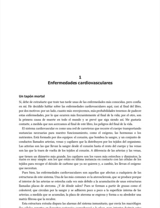 1
1
Enfermedade
Enfermedades c
s cardiovasculares
ardiovasculares
Un tapón mortal
Un tapón mortal
Sí, debe de extrañarte que trate tan tarde unas de las enfermedades más conocidas, pero confía
Sí, debe de extrañarte que trate tan tarde unas de las enfermedades más conocidas, pero confía
en mí. He decidido hablar sobre las enfermedades cardiovasculares aquí, casi al final del libro,
en mí. He decidido hablar sobre las enfermedades cardiovasculares aquí, casi al final del libro,
por dos motivos: por un
por dos motivos: por un lado, cuanto más
lado, cuanto más envejecemos, más probabilida
envejecemos, más probabilidades tenemos
des tenemos de padecer
de padecer
estas enfermedades, por lo que ocurren más frecuentemente al final de la vida; por el otro, son
estas enfermedades, por lo que ocurren más frecuentemente al final de la vida; por el otro, son
la primera causa de muerte en todo el mundo y se prevé que siga siendo así. Me gustaría
la primera causa de muerte en todo el mundo y se prevé que siga siendo así. Me gustaría
contarte, a medida que nos acercamos al final de este libro, los peligros del final de la vida.
contarte, a medida que nos acercamos al final de este libro, los peligros del final de la vida.
El sistema cardiovascular es como una red de carreteras que recorre el cuerpo transportando
El sistema cardiovascular es como una red de carreteras que recorre el cuerpo transportando
sustancias necesarias para nuestro funcionamiento, como el oxígeno, las hormonas o los
sustancias necesarias para nuestro funcionamiento, como el oxígeno, las hormonas o los
nutrientes. Está formado por dos equipos: el corazón, que bombea la sangre, y un conjunto de
nutrientes. Está formado por dos equipos: el corazón, que bombea la sangre, y un conjunto de
conductos llamados arterias, venas y capilares que la distribuyen por los tejidos del organismo.
conductos llamados arterias, venas y capilares que la distribuyen por los tejidos del organismo.
Las arterias son las que llevan la sangre desde el corazón hasta el resto del cuerpo y las venas
Las arterias son las que llevan la sangre desde el corazón hasta el resto del cuerpo y las venas
son las que la traen de vuelta de los tejidos al corazón. A diferencia de las arterias y las venas,
son las que la traen de vuelta de los tejidos al corazón. A diferencia de las arterias y las venas,
que tienen un diámetro más grande, los capilares son los vasos más estrechos y diminutos; la
que tienen un diámetro más grande, los capilares son los vasos más estrechos y diminutos; la
razón es muy simple: son los que están en última instancia en contacto con las células de los
razón es muy simple: son los que están en última instancia en contacto con las células de los
tejidos para recoger el dióxido de carbono que ya no quieren y, a cambio, les llevan el oxígeno
tejidos para recoger el dióxido de carbono que ya no quieren y, a cambio, les llevan el oxígeno
que necesitan.
que necesitan.
Pues bien, las enfermedades cardiovasculares son aquellas que afectan a cualquiera de las
Pues bien, las enfermedades cardiovasculares son aquellas que afectan a cualquiera de las
estructuras de este sistema. Una de las más
estructuras de este sistema. Una de las más comunes
comunes es la aterosclerosi
es la aterosclerosis, que
s, que se produce porque
se produce porque
el interior de las arterias se estrecha cada vez más debido a la acumu
el interior de las arterias se estrecha cada vez más debido a la acumulación de unas estructuras
lación de unas estructuras
llamadas placas de ateroma. ¿Y de dónde salen? Pues se forman a partir de grasas como el
llamadas placas de ateroma. ¿Y de dónde salen? Pues se forman a partir de grasas como el
colesterol, que circulan por la sangre y se adhieren poco a poco a la superficie interna de las
colesterol, que circulan por la sangre y se adhieren poco a poco a la superficie interna de las
arterias; a medida que se acumu
arterias; a medida que se acumulan, la placa de ateroma se engrosa y forma a su alrededor una
lan, la placa de ateroma se engrosa y forma a su alrededor una
matriz fibrosa que la recubre.
matriz fibrosa que la recubre.
Esta estructura extraña dispara las alarmas del sistema inmunitario, que envía los macrófagos
Esta estructura extraña dispara las alarmas del sistema inmunitario, que envía los macrófagos
 