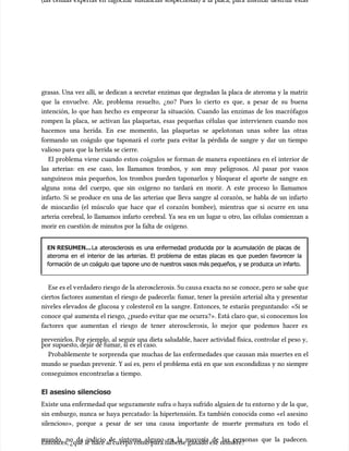 (las células expertas en fagocitar sustancias sospechosas) a la placa, para intentar destruir estas
(las células expertas en fagocitar sustancias sospechosas) a la placa, para intentar destruir estas
grasas. Una vez allí, se dedican a secretar enzimas que degradan la placa de ateroma y la matriz
grasas. Una vez allí, se dedican a secretar enzimas que degradan la placa de ateroma y la matriz
que la envuelve. Ale, problema resuelto, ¿no? Pues lo cierto es que, a pesar de su buena
que la envuelve. Ale, problema resuelto, ¿no? Pues lo cierto es que, a pesar de su buena
intención, lo que han hecho es empeorar la situación. Cuando las enzimas de los macrófagos
intención, lo que han hecho es empeorar la situación. Cuando las enzimas de los macrófagos
rompen la placa, se activan las plaquetas, esas pequeñas células que intervienen cuando nos
rompen la placa, se activan las plaquetas, esas pequeñas células que intervienen cuando nos
hacemos una herida. En ese momento, las plaquetas se apelotonan unas sobre las otras
hacemos una herida. En ese momento, las plaquetas se apelotonan unas sobre las otras
formando un coágulo que taponará el corte para evitar la pérdida de sangre y dar un tiempo
formando un coágulo que taponará el corte para evitar la pérdida de sangre y dar un tiempo
valioso para que la herida se cierre.
valioso para que la herida se cierre.
El problema viene cuando estos coágulos se forman de manera espontánea en el interior de
El problema viene cuando estos coágulos se forman de manera espontánea en el interior de
las arterias: en ese caso, los llamamos trombos, y son muy peligrosos. Al pasar por vasos
las arterias: en ese caso, los llamamos trombos, y son muy peligrosos. Al pasar por vasos
sanguíneos más pequeños, los trombos pueden taponarlos y bloquear el aporte de sangre en
sanguíneos más pequeños, los trombos pueden taponarlos y bloquear el aporte de sangre en
alguna zona del cuerpo, que sin oxígeno no tardará en morir. A este proceso lo llamamos
alguna zona del cuerpo, que sin oxígeno no tardará en morir. A este proceso lo llamamos
infarto. Si se produce en una de las arterias que lleva sangre al corazón, se habla de un infarto
infarto. Si se produce en una de las arterias que lleva sangre al corazón, se habla de un infarto
de miocardio (el múscu
de miocardio (el músculo que hace que el corazón bombee), mientras que si ocurre en una
lo que hace que el corazón bombee), mientras que si ocurre en una
arteria cerebral, lo llamamos infarto cerebral. Ya sea en un lugar u otro, las células comienzan a
arteria cerebral, lo llamamos infarto cerebral. Ya sea en un lugar u otro, las células comienzan a
morir en cuestión de minutos por la falta de oxígeno.
morir en cuestión de minutos por la falta de oxígeno.
EN RESUMEN...
EN RESUMEN...La aterosclerosis es una enfermedad producida por la acumulación de placas de
La aterosclerosis es una enfermedad producida por la acumulación de placas de
ateroma en el interior de las arterias. El problema de estas placas es que pueden favorecer la
ateroma en el interior de las arterias. El problema de estas placas es que pueden favorecer la
formación de un coágulo que tapone uno de nuestros vasos más pequeños, y se produzca un infarto.
formación de un coágulo que tapone uno de nuestros vasos más pequeños, y se produzca un infarto.
Ese es el v
Ese es el verdade
erdadero riesgo de la atero
ro riesgo de la aterosclerosis. Su caus
sclerosis. Su causa exacta no se
a exacta no se conoce, pero se sabe qu
conoce, pero se sabe que
e
ciertos factores aumentan el riesgo de padecerla: fumar, tener la presión arterial alta y presentar
ciertos factores aumentan el riesgo de padecerla: fumar, tener la presión arterial alta y presentar
niveles elevados de glucosa y colesterol en la sangre. Entonces, te estarás preguntando: «Si se
niveles elevados de glucosa y colesterol en la sangre. Entonces, te estarás preguntando: «Si se
conoce qué aumenta el riesgo, ¿puedo evitar que me ocurra?». Está claro que, si conocemos los
conoce qué aumenta el riesgo, ¿puedo evitar que me ocurra?». Está claro que, si conocemos los
factores que aumentan el riesgo de tener aterosclerosis, lo mejor que podemos hacer es
factores que aumentan el riesgo de tener aterosclerosis, lo mejor que podemos hacer es
prevenirlos. Por ejemplo, al seguir una dieta saludable, hacer actividad física, controlar el peso y,
prevenirlos. Por ejemplo, al seguir una dieta saludable, hacer actividad física, controlar el peso y,
por supuesto, dejar de fumar, si es el caso.
por supuesto, dejar de fumar, si es el caso.
Probablemente te sorprenda que muchas de las enfermedades que causan más muertes en el
Probablemente te sorprenda que muchas de las enfermedades que causan más muertes en el
mundo se puedan prevenir. Y así es, pero el problema está en que son escondidizas y no siempre
mundo se puedan prevenir. Y así es, pero el problema está en que son escondidizas y no siempre
conseguimos
conseguimos encontrarla
encontrarlas a
s a tiempo.
tiempo.
El asesino silencioso
El asesino silencioso
Existe una enfermedad que segu
Existe una enfermedad que seguramente sufra o haya sufrido alguien de tu entorno y de la que,
ramente sufra o haya sufrido alguien de tu entorno y de la que,
sin embargo, nunca se haya percatado: la hipertensión. Es también conocida como «el asesino
sin embargo, nunca se haya percatado: la hipertensión. Es también conocida como «el asesino
silencioso», porque a pesar de ser una causa importante de muerte prematura en todo el
silencioso», porque a pesar de ser una causa importante de muerte prematura en todo el
mundo, no da indicio de síntoma alguno en la mayoría de las personas que la padecen.
mundo, no da indicio de síntoma alguno en la mayoría de las personas que la padecen.
Entonces, ¿qué le
Entonces, ¿qué le hace al cu
hace al cuerpo como para haber
erpo como para haberse ganado ese nombre?
se ganado ese nombre?
 