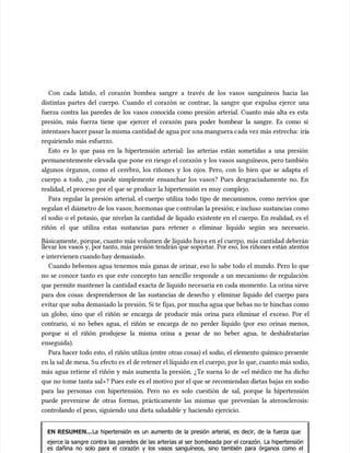 Con cada latido, el corazón bombea sangre a través de los vasos sanguíneos hacia las
Con cada latido, el corazón bombea sangre a través de los vasos sanguíneos hacia las
distintas partes del cuerpo. Cuando el corazón se contrae, la sangre que expulsa ejerce una
distintas partes del cuerpo. Cuando el corazón se contrae, la sangre que expulsa ejerce una
fuerza contra las paredes de los vasos conocida como presión arterial. Cuanto más alta es esta
fuerza contra las paredes de los vasos conocida como presión arterial. Cuanto más alta es esta
presión, más fuerza tiene que ejercer el corazón para poder bombear la sangre. Es como si
presión, más fuerza tiene que ejercer el corazón para poder bombear la sangre. Es como si
intentases hacer pasar la misma cantidad de agua por u
intentases hacer pasar la misma cantidad de agua por una manguera c
na manguera cada vez más estrecha:
ada vez más estrecha: irí
iría
a
requiriendo más esfuerzo.
requiriendo más esfuerzo.
Esto es lo que pasa en la hipertensión arterial: las arterias están sometidas a una presión
Esto es lo que pasa en la hipertensión arterial: las arterias están sometidas a una presión
permanentemente elevada que pone en riesgo el corazón y los vasos sanguíneos, pero también
permanentemente elevada que pone en riesgo el corazón y los vasos sanguíneos, pero también
algunos órganos, como el cerebro, los riñones y los ojos. Pero, con lo bien que se adapta el
algunos órganos, como el cerebro, los riñones y los ojos. Pero, con lo bien que se adapta el
cuerpo a todo, ¿no puede simplemente ensanchar los vasos? Pues desgraciadamente no. En
cuerpo a todo, ¿no puede simplemente ensanchar los vasos? Pues desgraciadamente no. En
realidad, el proceso por el que se produce la hipertensión es muy complejo.
realidad, el proceso por el que se produce la hipertensión es muy complejo.
Para regular la presión arterial, el cuerpo utiliza todo tipo de mecanismos, como nervios que
Para regular la presión arterial, el cuerpo utiliza todo tipo de mecanismos, como nervios que
regulan el diámetro de los vasos; hormonas que c
regulan el diámetro de los vasos; hormonas que controla
ontrolan la presión; e incluso
n la presión; e incluso sustancias como
sustancias como
el sodio o el potasio, que nivelan la cantidad de líquido existente en el cuerpo. En realidad, es el
el sodio o el potasio, que nivelan la cantidad de líquido existente en el cuerpo. En realidad, es el
riñón el que utiliza estas sustancias para retener o eliminar líquido según sea necesario.
riñón el que utiliza estas sustancias para retener o eliminar líquido según sea necesario.
Básicamente, porque, cuanto más volumen de líquido haya en el cuerpo, más cantidad deberán
Básicamente, porque, cuanto más volumen de líquido haya en el cuerpo, más cantidad deberán
llevar los vasos y, por tanto, más presión tendrán que soportar. Por eso, los riñones están atentos
llevar los vasos y, por tanto, más presión tendrán que soportar. Por eso, los riñones están atentos
e intervienen cuando hay demasiado.
e intervienen cuando hay demasiado.
Cuando bebemos agua tenemos más ganas de orinar, eso lo sabe todo el mundo. Pero lo que
Cuando bebemos agua tenemos más ganas de orinar, eso lo sabe todo el mundo. Pero lo que
no se conoce tanto es que este concepto tan sencillo responde a un mecanismo de regulación
no se conoce tanto es que este concepto tan sencillo responde a un mecanismo de regulación
que permite mantener la cantidad exacta de líquido necesaria en cada momento. La orina sirve
que permite mantener la cantidad exacta de líquido necesaria en cada momento. La orina sirve
para dos cosas: desprendernos de las sustancias de desecho y eliminar líquido del cuerpo para
para dos cosas: desprendernos de las sustancias de desecho y eliminar líquido del cuerpo para
evitar que suba demasiado la presión. Si te fijas, por mucha agua que bebas no te hinchas como
evitar que suba demasiado la presión. Si te fijas, por mucha agua que bebas no te hinchas como
un globo, sino que el riñón se encarga de producir más orina para eliminar el exceso. Por el
un globo, sino que el riñón se encarga de producir más orina para eliminar el exceso. Por el
contrario, si no bebes agua, el riñón se encarga de no perder líquido (por eso orinas menos,
contrario, si no bebes agua, el riñón se encarga de no perder líquido (por eso orinas menos,
porque si el riñón produjese la misma orina a pesar de no beber agua, te deshidratarías
porque si el riñón produjese la misma orina a pesar de no beber agua, te deshidratarías
enseguida).
enseguida).
Para hacer todo esto, el riñón utiliza (entre otras cosas) el sodio, el elemento químico presente
Para hacer todo esto, el riñón utiliza (entre otras cosas) el sodio, el elemento químico presente
en la sal de mesa. S
en la sal de mesa. Su efecto es
u efecto es el de retener el líquido en el cuerpo, por lo que, cuanto más sodio,
el de retener el líquido en el cuerpo, por lo que, cuanto más sodio,
más agua retiene el riñón y más aumenta la presión. ¿Te suena lo de «el médico me ha dicho
más agua retiene el riñón y más aumenta la presión. ¿Te suena lo de «el médico me ha dicho
que no tome tanta sal»? Pues este es el motivo por el que se recomiendan dietas bajas en sodio
que no tome tanta sal»? Pues este es el motivo por el que se recomiendan dietas bajas en sodio
para las personas con hipertensión. Pero no es solo cuestión de sal, porque la hipertensión
para las personas con hipertensión. Pero no es solo cuestión de sal, porque la hipertensión
puede prevenirse de otras formas, prácticamente las mismas que prevenían la aterosclerosis:
puede prevenirse de otras formas, prácticamente las mismas que prevenían la aterosclerosis:
controlando el peso, siguiendo una dieta saludable y haciendo ejercicio.
controlando el peso, siguiendo una dieta saludable y haciendo ejercicio.
EN RESUMEN...
EN RESUMEN...La hipertensión es un aumento de la presión arterial, es decir, de la fuerza que
La hipertensión es un aumento de la presión arterial, es decir, de la fuerza que
ejerce la sangre contra las paredes de las arterias al ser bombeada por el corazón. La hipertensión
ejerce la sangre contra las paredes de las arterias al ser bombeada por el corazón. La hipertensión
es dañina no solo para el corazón y los vasos sanguíneos, sino también para órganos como el
es dañina no solo para el corazón y los vasos sanguíneos, sino también para órganos como el
 
