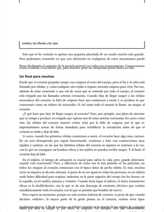 cerebro, los riñone
cerebro, los riñones y los
s y los ojos.
ojos.
Esto que te he contado es apenas una pequeña pincelada de un cuadro mucho más grande.
Esto que te he contado es apenas una pequeña pincelada de un cuadro mucho más grande.
Pero podríamos resumirlo en que una alteración en cualquiera de estos mecanismos puede
Pero podríamos resumirlo en que una alteración en cualquiera de estos mecanismos puede
llevar fácilmente al aumento de la presión arterial con todas sus consecuencias. Consecuencias
llevar fácilmente al aumento de la presión arterial con todas sus consecuencias. Consecuencias
como el
como el infart
infarto, el accidente que,
o, el accidente que, para muchos, pone un
para muchos, pone un inespera
inesperado punto final a la vida.
do punto final a la vida.
Un final para muchos
Un final para muchos
Puede que el corazón propulse sangre con oxígeno al resto del cuerpo, pero al fin y al cabo está
Puede que el corazón propulse sangre con oxígeno al resto del cuerpo, pero al fin y al cabo está
formado por células, y, como cualquier otro tejido u órgano, necesita oxígeno para vivir. Por eso,
formado por células, y, como cualquier otro tejido u órgano, necesita oxígeno para vivir. Por eso,
además de estar conectado a una red de vasos que se extiende por todo el cuerpo, el corazón
además de estar conectado a una red de vasos que se extiende por todo el cuerpo, el corazón
está irrigado por las llamadas arterias coronarias. Cuando deja de llegar sangre a las células
está irrigado por las llamadas arterias coronarias. Cuando deja de llegar sangre a las células
musculares del corazón, la falta de oxígeno hace que comiencen a morir y se produce lo que
musculares del corazón, la falta de oxígeno hace que comiencen a morir y se produce lo que
conocemos como un infarto de miocardio. O, tal como todo el mundo lo llama: un ataque al
conocemos como un infarto de miocardio. O, tal como todo el mundo lo llama: un ataque al
corazón.
corazón.
¿Y qué hace que deje de llegar sangre al corazón? Pues, por ejemplo, una placa de ateroma
¿Y qué hace que deje de llegar sangre al corazón? Pues, por ejemplo, una placa de ateroma
que se rompe y produce u
que se rompe y produce un coágulo que
n coágulo que tapona una de estas arter
tapona una de estas arterias coronari
ias coronarias. En casos c
as. En casos como
omo
este, las células del corazón mueren contra reloj por la falta de oxígeno, por lo que es
este, las células del corazón mueren contra reloj por la falta de oxígeno, por lo que es
importantísimo actuar de forma inmediata para restablecer la circulación antes de que el
importantísimo actuar de forma inmediata para restablecer la circulación antes de que el
corazón se rinda y deje de latir.
corazón se rinda y deje de latir.
A veces, cuando las primeras células comienzan a morir, el corazón hace algo muy curioso.
A veces, cuando las primeras células comienzan a morir, el corazón hace algo muy curioso.
En un acto desesperado por seguir funcionando, comienza a latir con contracciones muy
En un acto desesperado por seguir funcionando, comienza a latir con contracciones muy
rápidas y caóticas, en las que las distintas células del corazón ni siquiera se contraen a la vez,
rápidas y caóticas, en las que las distintas células del corazón ni siquiera se contraen a la vez,
con lo que no consiguen un bombeo eficaz y los tejidos no pueden recibir sangre. Y al final, el
con lo que no consiguen un bombeo eficaz y los tejidos no pueden recibir sangre. Y al final, el
corazón deja de latir.
corazón deja de latir.
En el infarto, el tiempo de actuación es crucial para salvar la vida, pero ¿puede detectarse
En el infarto, el tiempo de actuación es crucial para salvar la vida, pero ¿puede detectarse
cuando está ocurriendo? Pues, a diferencia de cómo nos lo han pintado en las películas, no
cuando está ocurriendo? Pues, a diferencia de cómo nos lo han pintado en las películas, no
todos los ataques al corazón comienzan con el típico dolor de pecho súbito. Es más, muchas
todos los ataques al corazón comienzan con el típico dolor de pecho súbito. Es más, muchas
veces ni siquiera se da este síntoma. A pesar de no ser igual en
veces ni siquiera se da este síntoma. A pesar de no ser igual en todas las personas, en un infarto
todas las personas, en un infarto
suele haber dificultad para respirar, molestias en la parte superior del cuerpo (en los brazos, en
suele haber dificultad para respirar, molestias en la parte superior del cuerpo (en los brazos, en
la espalda, en el cuello), náuseas y vómitos. Cuando tiene lugar el infarto, el único tratamiento
la espalda, en el cuello), náuseas y vómitos. Cuando tiene lugar el infarto, el único tratamiento
eficaz es la desfibrilación, con la que se da una descarga de corriente eléctrica que contrae
eficaz es la desfibrilación, con la que se da una descarga de corriente eléctrica que contrae
simultáneamente todo el coraz
simultáneamente todo el corazón, con lo que
ón, con lo que se permite que bombee de nu
se permite que bombee de nuevo.
evo.
Pero espera un momento, porque no solo existen infarto
Pero espera un momento, porque no solo existen infartos de corazón. A pesar de que
s de corazón. A pesar de que cuando
cuando
decimos «infarto», la mayor parte de la gente piensa en el corazón, existen otros tipos
decimos «infarto», la mayor parte de la gente piensa en el corazón, existen otros tipos
igualmente graves. A fi
igualmente graves. A fin de c
n de cuentas, un infarto consiste en la m
uentas, un infarto consiste en la muerte de las células de
uerte de las células de cualquier
cualquier
tejido por falta de sangre (y, por tanto, de oxígeno). Por ejemplo, otro tipo relativamente
tejido por falta de sangre (y, por tanto, de oxígeno). Por ejemplo, otro tipo relativamente
 