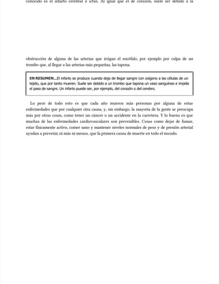 conocido es el infarto cerebral o ictus. Al igual que el de corazón, suele ser debido a la
conocido es el infarto cerebral o ictus. Al igual que el de corazón, suele ser debido a la
obstrucción de alguna de las arterias que irrigan el encéfalo, por ejemplo por culpa de un
obstrucción de alguna de las arterias que irrigan el encéfalo, por ejemplo por culpa de un
trombo que, al llegar a las arterias más pequeñas, las tapona.
trombo que, al llegar a las arterias más pequeñas, las tapona.
EN RESUMEN...
EN RESUMEN...El infarto se produce cuando deja de llegar sangre con oxígeno a las células de un
El infarto se produce cuando deja de llegar sangre con oxígeno a las células de un
tejido, que por tanto mueren. Suele ser debido a un trombo que tapona un vaso sanguíneo e impide
tejido, que por tanto mueren. Suele ser debido a un trombo que tapona un vaso sanguíneo e impide
el paso de sangre. Un infarto puede ser, por ejemplo, del corazón o del cerebro.
el paso de sangre. Un infarto puede ser, por ejemplo, del corazón o del cerebro.
Lo peor de todo esto es que cada año mueren más personas por alguna de estas
Lo peor de todo esto es que cada año mueren más personas por alguna de estas
enfermedades que por cualquier otra causa, y, sin embargo, la mayoría de la gente se preocupa
enfermedades que por cualquier otra causa, y, sin embargo, la mayoría de la gente se preocupa
más por otras cosas, como tener un cáncer o un accidente en la carretera. Y lo bueno es que
más por otras cosas, como tener un cáncer o un accidente en la carretera. Y lo bueno es que
muchas de las enfermedades cardiovasculares son prevenibles. Cosas como dejar de fumar,
muchas de las enfermedades cardiovasculares son prevenibles. Cosas como dejar de fumar,
estar físicamente activo, comer sano y mantener niveles normales de peso y de presión arterial
estar físicamente activo, comer sano y mantener niveles normales de peso y de presión arterial
ayudan a prevenir
ayudan a prevenir, ni más ni menos,
, ni más ni menos, que la primera causa de muerte en todo el mu
que la primera causa de muerte en todo el mundo.
ndo.
 