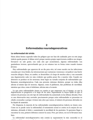 2
2
Enfermedades n
Enfermedades neurode
eurodegenerativas
generativas
La enfermedad del olvido
La enfermedad del olvido
Hasta ahora hemos superado todos los peligros que nos han ido asaltando, pero en este juego
Hasta ahora hemos superado todos los peligros que nos han ido asaltando, pero en este juego
todavía queda pasarse el último nivel, porque nuestra propia supervivencia conlleva sus riesgos.
todavía queda pasarse el último nivel, porque nuestra propia supervivencia conlleva sus riesgos.
Envejecer no sale gratis; con cada año que acumu
Envejecer no sale gratis; con cada año que acumulamos, algunas enfermedades van
lamos, algunas enfermedades van
ganándonos terreno, aprovechando que ya no estamos tan en forma como cuando éramos
ganándonos terreno, aprovechando que ya no estamos tan en forma como cuando éramos
óvenes.
óvenes.
Hay enfermedades que aparecen de un día para otro, tal como sucede con las infecciones
Hay enfermedades que aparecen de un día para otro, tal como sucede con las infecciones
causadas por virus letales, las intoxicaciones por sustancias venenosas o al padecer una fuerte
causadas por virus letales, las intoxicaciones por sustancias venenosas o al padecer una fuerte
reacción alérgica. Otras, en cambio, se desarrollan a lo largo de muchos años y van causando
reacción alérgica. Otras, en cambio, se desarrollan a lo largo de muchos años y van causando
una degeneración cada vez más evidente que podría poner fin a nuestra vida. Cuando ese
una degeneración cada vez más evidente que podría poner fin a nuestra vida. Cuando ese
deterioro se produce en las neuronas, tiene lugar un variado conjunto de enfermedades que
deterioro se produce en las neuronas, tiene lugar un variado conjunto de enfermedades que
llamamos neurodegenerativas. Cada una presenta síntomas distintos, porque no todas ellas
llamamos neurodegenerativas. Cada una presenta síntomas distintos, porque no todas ellas
afectan al mismo tipo de neurona. Algunas, como el párkinson, dan problemas de movilidad,
afectan al mismo tipo de neurona. Algunas, como el párkinson, dan problemas de movilidad,
mientras que otras, como el alzhéimer, afectan más a la mente.
mientras que otras, como el alzhéimer, afectan más a la mente.
Lo que estas enfermedades tienen en común es que empeoran con el tiempo, ya que la
Lo que estas enfermedades tienen en común es que empeoran con el tiempo, ya que la
degeneración es progresiva a lo largo de los años. Seguramente te hayas fijado en que el
degeneración es progresiva a lo largo de los años. Seguramente te hayas fijado en que el
número de personas con este tipo de enfermedades ha aumentado en las últimas décadas. Pues
número de personas con este tipo de enfermedades ha aumentado en las últimas décadas. Pues
es una observación muy acertada: precisamente porque estas enfermedades se presentan en
es una observación muy acertada: precisamente porque estas enfermedades se presentan en
edades avanzadas y porque vivimos más años que nunca, el número de personas afectadas no
edades avanzadas y porque vivimos más años que nunca, el número de personas afectadas no
ha dejado de aumentar.
ha dejado de aumentar.
Por desgracia, la mayoría de las enfermedades neurodegenerativas todavía no tienen cura.
Por desgracia, la mayoría de las enfermedades neurodegenerativas todavía no tienen cura.
Como no se puede curar la enfermedad, el tratamiento actual se centra en la mejora de sus
Como no se puede curar la enfermedad, el tratamiento actual se centra en la mejora de sus
síntomas, aliviando el dolor o aumentando la movilidad de los pacientes. Si queremos llegar a
síntomas, aliviando el dolor o aumentando la movilidad de los pacientes. Si queremos llegar a
encontrar la cura, primero debemos conocer la causa. Pero, por ahora, eso no lo llevamos muy
encontrar la cura, primero debemos conocer la causa. Pero, por ahora, eso no lo llevamos muy
bien.
bien.
La enfermedad neurodegenerativa más común (y seguramente la más conocida) es el
La enfermedad neurodegenerativa más común (y seguramente la más conocida) es el
 
