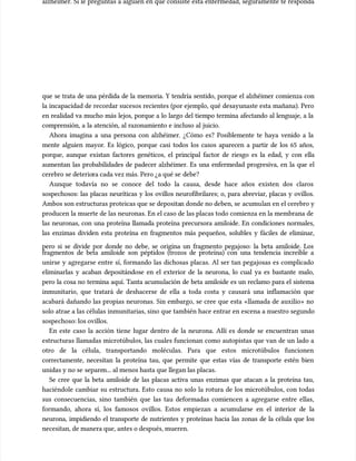 alzhéimer. Si le preguntas a alguien en qué consiste esta enfermedad, seguramente te responda
alzhéimer. Si le preguntas a alguien en qué consiste esta enfermedad, seguramente te responda
que se trata de una pérdida de la memoria. Y tendría sentido, porque el alzhéimer comienza con
que se trata de una pérdida de la memoria. Y tendría sentido, porque el alzhéimer comienza con
la incapacidad de recordar sucesos recientes (por ejemplo, qué desayunaste esta mañana). Pero
la incapacidad de recordar sucesos recientes (por ejemplo, qué desayunaste esta mañana). Pero
en realidad va mucho más lejos, porque a lo largo del tiempo termina afectando al lenguaje, a la
en realidad va mucho más lejos, porque a lo largo del tiempo termina afectando al lenguaje, a la
comprensión, a la atención, al razonamiento e incluso al juicio.
comprensión, a la atención, al razonamiento e incluso al juicio.
Ahora imagina a una persona con alzhéimer. ¿Cómo es? Posiblemente te haya venido a la
Ahora imagina a una persona con alzhéimer. ¿Cómo es? Posiblemente te haya venido a la
mente alguien mayor. Es lógico, porque casi todos los casos aparecen a partir de los 65 años,
mente alguien mayor. Es lógico, porque casi todos los casos aparecen a partir de los 65 años,
porque, aunque existan factores genéticos, el principal factor de riesgo es la edad, y con ella
porque, aunque existan factores genéticos, el principal factor de riesgo es la edad, y con ella
aumentan las probabilidades de padecer alzhéimer. Es una enfermedad progresiva, en la que el
aumentan las probabilidades de padecer alzhéimer. Es una enfermedad progresiva, en la que el
cerebro se deterio
cerebro se deteriora cada vez más. Pero ¿a qué se
ra cada vez más. Pero ¿a qué se debe?
debe?
Aunque todavía no se conoce del todo la causa, desde hace años existen dos claros
Aunque todavía no se conoce del todo la causa, desde hace años existen dos claros
sospechosos: las placas neuríticas y los ovillos neurofibrilares; o, para abreviar, placas y ovillos.
sospechosos: las placas neuríticas y los ovillos neurofibrilares; o, para abreviar, placas y ovillos.
Ambos son estructuras proteicas que se deposita
Ambos son estructuras proteicas que se depositan donde no deben, se
n donde no deben, se acumu
acumulan en el cerebro y
lan en el cerebro y
producen la muerte de las neuronas. En el caso de las placas todo comienza en la membrana de
producen la muerte de las neuronas. En el caso de las placas todo comienza en la membrana de
las neuronas, con una proteína llamada proteína precursora amiloide. En condiciones normales,
las neuronas, con una proteína llamada proteína precursora amiloide. En condiciones normales,
las enzimas dividen esta proteína en fragmentos más pequeños, solubles y fáciles de eliminar,
las enzimas dividen esta proteína en fragmentos más pequeños, solubles y fáciles de eliminar,
pero si se divide por donde no debe, se origina un fragmento pegajoso: la beta amiloide. Los
pero si se divide por donde no debe, se origina un fragmento pegajoso: la beta amiloide. Los
fragmentos de beta amiloide son péptidos (trozos de proteína) con una tendencia increíble a
fragmentos de beta amiloide son péptidos (trozos de proteína) con una tendencia increíble a
unirse y agregarse entre sí, formando las dichosas placas. Al ser tan pegajosas es complicado
unirse y agregarse entre sí, formando las dichosas placas. Al ser tan pegajosas es complicado
eliminarlas y acaban depositándose en el exterior de la neurona, lo cual ya es bastante malo,
eliminarlas y acaban depositándose en el exterior de la neurona, lo cual ya es bastante malo,
pero la cosa no termina aquí. Tanta acumu
pero la cosa no termina aquí. Tanta acumulación de beta amiloide es un reclamo para el sistema
lación de beta amiloide es un reclamo para el sistema
inmunitario, que tratará de deshacerse de ella a toda costa y causará una inflamación que
inmunitario, que tratará de deshacerse de ella a toda costa y causará una inflamación que
acabará dañando las propias neuronas. Sin embargo, se cree que esta «llamada de auxilio» no
acabará dañando las propias neuronas. Sin embargo, se cree que esta «llamada de auxilio» no
solo atrae a las células inmunitarias, sino que también hace entrar en escena a nuestro segundo
solo atrae a las células inmunitarias, sino que también hace entrar en escena a nuestro segundo
sospechoso: los ovillos.
sospechoso: los ovillos.
En este caso la acción tiene lugar dentro de la neurona. Allí es donde se encuentran unas
En este caso la acción tiene lugar dentro de la neurona. Allí es donde se encuentran unas
estructuras llamadas microtúbulos, las cuales funcionan como autopistas que van de un lado a
estructuras llamadas microtúbulos, las cuales funcionan como autopistas que van de un lado a
otro de la célula, transportando moléculas. Para que estos microtúbulos funcionen
otro de la célula, transportando moléculas. Para que estos microtúbulos funcionen
correctamente, necesitan la proteína tau, que permite que estas vías de transporte estén bien
correctamente, necesitan la proteína tau, que permite que estas vías de transporte estén bien
unidas y no se
unidas y no se separe
separen... al menos hasta que llegan las placas.
n... al menos hasta que llegan las placas.
Se cree que la beta amiloide de las placas activa unas enzimas que atacan a la proteína tau,
Se cree que la beta amiloide de las placas activa unas enzimas que atacan a la proteína tau,
haciéndole cambiar su estructura. Esto causa no solo la rotura de los microtúbulos, con todas
haciéndole cambiar su estructura. Esto causa no solo la rotura de los microtúbulos, con todas
sus consecuencias, sino también que las tau deformadas comiencen a agregarse entre ellas,
sus consecuencias, sino también que las tau deformadas comiencen a agregarse entre ellas,
formando, ahora sí, los famosos ovillos. Estos empiezan a acumu
formando, ahora sí, los famosos ovillos. Estos empiezan a acumularse en el interior de la
larse en el interior de la
neurona, impidiendo el transporte de nutrientes y proteínas hacia las zonas de la célula que los
neurona, impidiendo el transporte de nutrientes y proteínas hacia las zonas de la célula que los
necesitan, de manera que, antes o después, mueren.
necesitan, de manera que, antes o después, mueren.
 