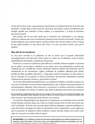 al resto del cerebro, lo que
al resto del cerebro, lo que causa paranoias, alucinaciones y la eliminación de los recu
causa paranoias, alucinaciones y la eliminación de los recuerdos más
erdos más
profundos. Cuando llega el final, hasta las estructuras más básicas acaban sucumbiendo (por
profundos. Cuando llega el final, hasta las estructuras más básicas acaban sucumbiendo (por
ejemplo, aquellas que controlan el ritmo cardíaco y la respiración), y, al dejar de funcionar,
ejemplo, aquellas que controlan el ritmo cardíaco y la respiración), y, al dejar de funcionar,
provocan la muerte.
provocan la muerte.
Han pasado más de cien años desde que se descubrió esta enfermedad y, sin embargo,
Han pasado más de cien años desde que se descubrió esta enfermedad y, sin embargo,
todavía no sabemos qué causa exactamente la demencia más frecuente del mundo. Al final, por
todavía no sabemos qué causa exactamente la demencia más frecuente del mundo. Al final, por
muchas hipótesis que te pueda explicar, escribir un libro sobre ciencia conlleva correr el riesgo
muchas hipótesis que te pueda explicar, escribir un libro sobre ciencia conlleva correr el riesgo
de que quede obsoleto en unos pocos años. Pero, si es por una buena noticia, ¡casi que lo
de que quede obsoleto en unos pocos años. Pero, si es por una buena noticia, ¡casi que lo
prefiero!
prefiero!
Más allá de los temblores
Más allá de los temblores
La otra gran conocida es el párkinson, ni más ni menos que la segunda enfermedad
La otra gran conocida es el párkinson, ni más ni menos que la segunda enfermedad
neurodegenerativa más frecuente. Tiene puntos en común con el alzhéimer, como la mayor
neurodegenerativa más frecuente. Tiene puntos en común con el alzhéimer, como la mayor
probabilidad de desarrollarla a medida que envejecemos.
probabilidad de desarrollarla a medida que envejecemos.
Puede que
Puede que ya conozcas el párkinson, per
ya conozcas el párkinson, pero dudo que
o dudo que en detalle. Solemos imaginar a la perso
en detalle. Solemos imaginar a la persona
na
que lo padece con los típicos temblores en las manos, pero esta enfermedad es mucho más
que lo padece con los típicos temblores en las manos, pero esta enfermedad es mucho más
compleja que eso. A medida que
compleja que eso. A medida que avanza
avanza, comienzan a aparecer muchos
, comienzan a aparecer muchos otros síntoma
otros síntomas, como
s, como la
la
ralentización de los movimientos, rigidez, problemas de equilibrio, dificultad para dormir,
ralentización de los movimientos, rigidez, problemas de equilibrio, dificultad para dormir,
pérdida del olfato, pesadillas, depresión y, a largo plazo, incluso la demencia. Lo más curioso es
pérdida del olfato, pesadillas, depresión y, a largo plazo, incluso la demencia. Lo más curioso es
que los síntomas no son iguales en todas las personas: cada paciente experimenta su propia
que los síntomas no son iguales en todas las personas: cada paciente experimenta su propia
combinación de síntomas. Entonces, ¿qué tienen en común?
combinación de síntomas. Entonces, ¿qué tienen en común?
Al ser una enfermedad neurodegenerativa, en el párkinson también se pierden neuronas. En
Al ser una enfermedad neurodegenerativa, en el párkinson también se pierden neuronas. En
este caso, las afectadas son las neuronas dopaminérgicas, que se llaman así porque producen el
este caso, las afectadas son las neuronas dopaminérgicas, que se llaman así porque producen el
neurotransmisor dopamina. Estas neuronas se encuentran en muchas estructuras cerebrales,
neurotransmisor dopamina. Estas neuronas se encuentran en muchas estructuras cerebrales,
como, por ejemplo, en el núcleo accumbens, que utiliza la dopamina para darnos una sensación
como, por ejemplo, en el núcleo accumbens, que utiliza la dopamina para darnos una sensación
de recompensa cuando hacemos algo que nos gusta. Si lo recuerdas, es la misma dopamina que
de recompensa cuando hacemos algo que nos gusta. Si lo recuerdas, es la misma dopamina que
vimos en el apartado sobre drogas, esa que se libera de forma masiva en nuestro cerebro con
vimos en el apartado sobre drogas, esa que se libera de forma masiva en nuestro cerebro con
cada consumo
cada consumo y que termina generando adi
y que termina generando adicción a la su
cción a la sustancia.
stancia.
Las neuronas dopaminérgicas que degeneran en el párkinson se encuentran en una zona del
Las neuronas dopaminérgicas que degeneran en el párkinson se encuentran en una zona del
cerebro llamada sustancia negra, que recibe ese nombre porque tiene un color más oscuro que
cerebro llamada sustancia negra, que recibe ese nombre porque tiene un color más oscuro que
el de su alrededor. Al morir, estas neuronas dejan de liberar dopamina y aparecen problemas en
el de su alrededor. Al morir, estas neuronas dejan de liberar dopamina y aparecen problemas en
zonas del cerebro encargadas de iniciar los movimientos. Esto es importante, ya que explica por
zonas del cerebro encargadas de iniciar los movimientos. Esto es importante, ya que explica por
qué los pacientes de párkinson sufren temblores cuando intentan realizar una acción como
qué los pacientes de párkinson sufren temblores cuando intentan realizar una acción como
coger un
coger un vaso, pero no cuando están en reposo.
vaso, pero no cuando están en reposo.
EN RESUMEN...
EN RESUMEN...En el párkinson mueren las neuronas dopaminérgicas (que liberan dopamina) de la
En el párkinson mueren las neuronas dopaminérgicas (que liberan dopamina) de la
sustancia negra del cerebro. Entre otras cosas, son responsables de iniciar el movimiento, por eso
sustancia negra del cerebro. Entre otras cosas, son responsables de iniciar el movimiento, por eso
 