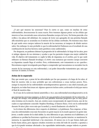los s
los síntomas del párkinson comienzan con problemas motores.
íntomas del párkinson comienzan con problemas motores.
¿Y por qué mueren las neuronas? Pues lo cierto es que, como en muchas de estas
¿Y por qué mueren las neuronas? Pues lo cierto es que, como en muchas de estas
enfermedades, desconocemos la causa exacta. Pero tenemos algunas pistas: en las células que
enfermedades, desconocemos la causa exacta. Pero tenemos algunas pistas: en las células que
mueren se han
mueren se han encontrado unas estructuras llamada
encontrado unas estructuras llamadas cu
s cuerpos de Lewy. De forma parecid
erpos de Lewy. De forma parecida a los
a a los
ovillos y las placas del alzhéimer, los cuerpos de Lewy son agregados de una proteína llamada
ovillos y las placas del alzhéimer, los cuerpos de Lewy son agregados de una proteína llamada
alfa-sinucleína que se acumu
alfa-sinucleína que se acumulan en el interior de las células cerebrales. No tenemos muy claro
lan en el interior de las células cerebrales. No tenemos muy claro
de qué modo estos cuerpos inducen la muerte de las neuronas, ni tampoco de dónde narices
de qué modo estos cuerpos inducen la muerte de las neuronas, ni tampoco de dónde narices
salen. Sin embargo, lo más probable es que la enfermedad de Parkinson sea el resultado de una
salen. Sin embargo, lo más probable es que la enfermedad de Parkinson sea el resultado de una
combinación de muc
combinación de muchos factores, tanto genéti
hos factores, tanto genéticos como
cos como ambientales.
ambientales.
Por desgracia, no podemos detener la progresión de la enfermedad a lo largo de los años, pero
Por desgracia, no podemos detener la progresión de la enfermedad a lo largo de los años, pero
sí mitigar algunos de sus síntomas y ayudar a que los pacientes tengan una mejor calidad de
sí mitigar algunos de sus síntomas y ayudar a que los pacientes tengan una mejor calidad de
vida. El objetivo del tratamiento es suplir la falta de dopamina en el cerebro, por lo que suele
vida. El objetivo del tratamiento es suplir la falta de dopamina en el cerebro, por lo que suele
utilizarse un fármaco llamado levodopa o L-
utilizarse un fármaco llamado levodopa o L-DOPA
DOPA: una sustancia que nuestro cuerpo convierte
: una sustancia que nuestro cuerpo convierte
en dopamina cuando llega al cerebro. Pero, evidentemente, este tratamiento es un «parche».
en dopamina cuando llega al cerebro. Pero, evidentemente, este tratamiento es un «parche».
Necesitamos seguir investigando para llegar a comprender qué mecanismos se esconden tras la
Necesitamos seguir investigando para llegar a comprender qué mecanismos se esconden tras la
muerte de las neuronas en esta enfermedad, y así poder desarrollar tratamientos que, más que
muerte de las neuronas en esta enfermedad, y así poder desarrollar tratamientos que, más que
suavizar el camino, lo frenen.
suavizar el camino, lo frenen.
Antes de lo esperado
Antes de lo esperado
Hay que asumir que, a pesar de las adversidades por las que pasamos a lo largo de los años, al
Hay que asumir que, a pesar de las adversidades por las que pasamos a lo largo de los años, al
final de nuestra vida es muy probable que nos enfrentemos a cosas incluso peores. Pero,
final de nuestra vida es muy probable que nos enfrentemos a cosas incluso peores. Pero,
aunque la mayoría de las enfermedades neurodegenerativas aparecen a una edad avanzada, por
aunque la mayoría de las enfermedades neurodegenerativas aparecen a una edad avanzada, por
desgracia, no toda
desgracia, no todas func
s funcionan así: algunas aparecen incluso antes, acelerando el reloj que marca
ionan así: algunas aparecen incluso antes, acelerando el reloj que marca
el final de nuestros días.
el final de nuestros días.
Es el caso de la esclerosis lateral amiotrófica o
Es el caso de la esclerosis lateral amiotrófica o ELA
ELA, una enfermedad neurodegenerativa en la
, una enfermedad neurodegenerativa en la
que mueren las neuronas motoras, es decir, las que permiten el movimiento de los múscu
que mueren las neuronas motoras, es decir, las que permiten el movimiento de los músculos. A
los. A
lo largo del tiempo, esta pérdida provoca una parálisis muscular progresiva que en muy pocos
lo largo del tiempo, esta pérdida provoca una parálisis muscular progresiva que en muy pocos
años termina con la muerte. Aun así, existen casos excepcionales de supervivencia, uno de los
años termina con la muerte. Aun así, existen casos excepcionales de supervivencia, uno de los
cuales es especialmente conocido: Stephen Hawking, el famoso físico, vivió con la enfermedad
cuales es especialmente conocido: Stephen Hawking, el famoso físico, vivió con la enfermedad
durante 50 años (¡diez veces más que
durante 50 años (¡diez veces más que la media!), y murió finalmente a la edad de 76.
la media!), y murió finalmente a la edad de 76.
La
La ELA
ELAtiene dos diferencias clave respecto al alzhéimer y al párkinson. Para empezar, si bien
tiene dos diferencias clave respecto al alzhéimer y al párkinson. Para empezar, si bien
esas dos enfermedades eran más
esas dos enfermedades eran más frecuentes en
frecuentes en gente mayor
gente mayor, la
, la ELA
ELAsuele aparecer en gente más
suele aparecer en gente más
oven, a medio camino de la edad adulta. La otra diferencia es que, mientras en el alzhéimer y el
oven, a medio camino de la edad adulta. La otra diferencia es que, mientras en el alzhéimer y el
párk
párkinson se
inson se perdí
perdían las fu
an las funciones c
nciones cognitiva
ognitivas, en
s, en la
la ELA
ELAsuelen quedar intactas: se mantienen la
suelen quedar intactas: se mantienen la
memoria, la capacidad intelectual y las emociones. Al menos eso es lo que hemos dado por
memoria, la capacidad intelectual y las emociones. Al menos eso es lo que hemos dado por
hecho hasta ahora, pero algunos estudios recientes no están del todo de acuerdo y apuntan a
hecho hasta ahora, pero algunos estudios recientes no están del todo de acuerdo y apuntan a
que la
que la ELA
ELApuede terminar afectando a las capacidades intelectuales, aunque todavía es pronto
puede terminar afectando a las capacidades intelectuales, aunque todavía es pronto
 